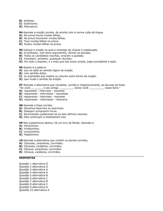 B) Antítese.
C) Eufemismo.
D) Pleonasmo.
04 Assinale a oração correta, de acordo com a norma culta da língua.
A) Na prova houve muitas falhas.
B) Na prova houveram muitas falhas.
C) Teve muitas falhas na prova.
D) Existiu muitas falhas na prova.
05 Indique a oração na qual o emprego da vírgula é inadequado.
A) O professor, com bons argumentos, dirimiu as dúvidas.
B) Todos os candidatos inscritos, erraram a questão.
C) Inexistem, portanto, quaisquer dúvidas.
D) Por todo o exposto, e o mais que dos autos consta, julgo procedente a ação.
06 Aposto é a palavra
A) que se opõe ao sentido lógico da oração.
B) com sentido dúbio.
C) ou expressão que explica ou resume outro termo da oração.
D) que muda o sentido da oração.
07 Assinale a alternativa que completa, correta e respectivamente, as lacunas da frase:
''Se você ________ e seu amigo _________, talvez você __________ esses bens.''
A) requisesse - intervisse - reavesse
B) requeresse - interviesse - reouvesse
C) requeresse - intervisse - reavesse
D) requeresse - interviesse - rehaveria
08 Assinale a frase correta.
A) Devemos fazermos os exercícios.
B) Desejam comprarem livros.
C) Recomendou publicarem-se os dois últimos volumes.
D) Eles continuam a hostilizarem-nos.
09 Nos substantivos abaixo, há um erro de flexão. Assinale-o.
A) Heroizinhos.
B) Irmãozinhos.
C) Lençoizinhos.
D) Papelzinhos.
10 Assinale a alternativa que contém os plurais corretos.
A) Cônsules, caracteres, corrimãos.
B) Cônsules, caráteres, corrimões.
C) Cônsuis, caracteres, corrimãos.
D) Cônsuis, caráteres, corrimãos.
RESPOSTAS
Questão 1 alternativa D
Questão 2 alternativa D
Questão 3 alternativa A
Questão 4 alternativa A
Questão 5 alternativa B
Questão 6 alternativa C
Questão 7 alternativa B
Questão 8 alternativa C
Questão 9 alternativa D
Questão 10 alternativa A
 