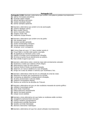 Português 113
Português 11301 Assinale a alternativa que contém uma palavra grafada incorretamente:
A) ojeriza microssaia presciência
B) enxergar pajem sarjeta
C) alforje aborígine estrínseco
D) sestear pexotada hesitar
E) estrilar estrépito apóstrofo
02 Assinale a alternativa que contém erro de acentuação:
A) prótons deságüe rubrica
B) látex erudito ínterim
C) ópimo mausoléu reféns
D) exagero revés mês
E) meteorito ciciope bímano
03 Assinale a alternativa que contém erro de grafia:
A) siso escasso jazer
B) excesso acerção opressão
C) oscilar encharcadiço mecheiro
D) escusa escassez entressafra
E) congraçar cerzir contagiante
04 A única frase em que o ''a'' deve receber acento é:
A) O que faltar a reunião está sujeito a punição.
B) As jogadoras se retiraram uma a uma.
C) Vamos a Curitiba e de lá diretamente a Brasília.
D) De terça a quinta houve atendimento ao público.
E) Esta versão é igual a que ouvi.
05 Assinale a alternativa onde o sinal da crase está corretamente colocado:
A) Esclareceu a todos que voltaria à Porto Alegre.
B) Retornamos à casa na noite anterior.
C) Ficamos frente à frente na semana passada.
D) Observar um navio à distância é a sua obrigação.
E) Dirigiu-se à casa do zelador e solicitou que recolhesse o lixo.
06 Assinale a alternativa onde há erro na utilização do sinal da crase:
A) Reportou-me àquilo que combinamos na reunião.
B) A presença as palestras é indispensável à titulação.
C) Já estou acostumado à vida da cidade.
D) Voltarei à encantadora Maceió.
E) Mostrou-se conforme às decisões do Tribunal.
07 Assinale a alternativa em que um dos vocábulos necessita de acento gráfico:
A) celtibero musicologia acerto
B) porto fluido misantropo
C) esfera policromo amavelmente
D) aperto necropsia gratuito
E) ciclope revora estalido
08 Assinale a única alternativa em que todos os vocábulos estão corretos:
A) sexagésimo tartaravô bem-me-quer
B) ardózia neolatino qüingentésimo
C) antediluviano acórdão desinteria
D) bendito corrimão hilariedade
E) aforismo interventor malmequer
09 Assinale a alternativa em que há o plural utilizado incorretamente:
 