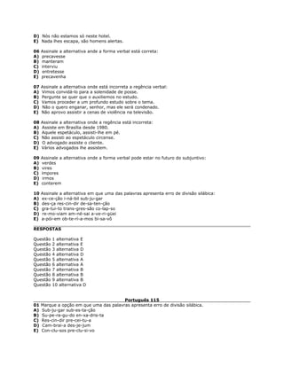 D) Nós não estamos só neste hotel.
E) Nada lhes escapa, são homens alertas.
06 Assinale a alternativa ande a forma verbal está correta:
A) precavesse
B) manteram
C) interviu
D) entretesse
E) precavenha
07 Assinale a alternativa onde está incorreta a regência verbal:
A) Vimos convidá-lo para a solenidade de posse.
B) Pergunte se quer que o auxiliemos no estudo.
C) Vamos proceder a um profundo estudo sobre o tema.
D) Não o quero enganar, senhor, mas ele será condenado.
E) Não aprovo assistir a cenas de violência na televisão.
08 Assinale a alternativa onde a regência está incorreta:
A) Assiste em Brasília desde 1980.
B) Aquele espetáculo, assisti-lhe em pé.
C) Não assisti ao espetáculo circense.
D) O advogado assiste o cliente.
E) Vários advogados lhe assistem.
09 Assinale a alternativa onde a forma verbal pode estar no futuro do subjuntivo:
A) verdes
B) vires
C) impores
D) irmos
E) conterem
10 Assinale a alternativa em que uma das palavras apresenta erro de divisão silábica:
A) ex-ce-ção i-ná-bil sub-ju-gar
B) des-ça res-cin-dir de-sa-ten-ção
C) gra-tui-to trans-gres-são co-lap-so
D) re-mo-viam am-né-sai a-ve-ri-güei
E) a-pói-em ob-te-rí-a-mos bi-sa-vô
RESPOSTAS
Questão 1 alternativa E
Questão 2 alternativa E
Questão 3 alternativa D
Questão 4 alternativa D
Questão 5 alternativa A
Questão 6 alternativa A
Questão 7 alternativa B
Questão 8 alternativa B
Questão 9 alternativa B
Questão 10 alternativa D
Português 115
01 Marque a opção em que uma das palavras apresenta erro de divisão silábica.
A) Sub-ju-gar sub-es-ta-ção
B) Su-pe-ra-gu-do en-xa-dris-ta
C) Res-cin-dir pre-cei-tu-a
D) Cam-brai-a des-je-jum
E) Con-clu-sos pre-clu-si-vo
 