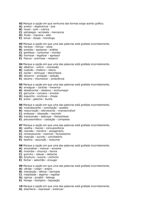 02 Marque a opção em que nenhuma das formas exige acento gráfico.
A) proton - displicencia - joia
B) novel - sutil - rubrica
C) estrategia - acrobata - mercancia
D) fluido - chavena - alibi
E) tenue - etiope - transfuga
03 Marque a opção em que uma das palavras está grafada incorretamente.
A) heresia - intruso - sósia
B) presídio - apoteose - análise
C) gentileza - contumaz - mordaz
D) homisiar - legalizar - agressor
E) fissura - premissa - ressarcir
04 Marque a opção em que uma das palavras está grafada incorretamente.
A) albatroz - uxório - concessão
B) coalizão - chafariz - néscio
C) oscilar - esmiuçar - descortesia
D) discernir - prolação - sedição
E) obceno - intumescer - presciência
05 Marque a opção em que uma das palavras está grafada incorretamente.
A) enxaguar - cachola - mexerica
B) desabrochar - desleixo - enchumaçar
C) garrucha - conxavo - enxotar
D) esguicho - enchova - chispa
E) praxe - galocha - bucha
06 Marque a opção em que uma das palavras está grafada incorretamente.
A) incandescente - conciliação - assédio
B) ressurreição - efervecente - imprescindível
C) endossar - obsessão - rescindir
D) transcender - debruçar - fotossíntese
E) psicossomático - cassação - compasso
07 Marque a opção em que uma das palavras está grafada incorretamente.
A) vasilha - maciez - concupiscência
B) rescisão - meretriz - sexagenário
C) remanescente - irascível - ferossíssimo
D) inserção - sucinto - conciliatório
E) basílica - assunção - ressumar
08 Marque a opção em que uma das palavras está grafada incorretamente.
A) enxovalhar - manxar - enxame
B) mixórdia - chouriço - faxina
C) guincho - relaxar - deboche
D) brochura - luxúria - cochicho
E) fechar - salsichão - enxugar
09 Marque a opção em que uma das palavras está grafada incorretamente.
A) ultraje - coagir - angico
B) interjeição - alforje - berinjela
C) majestade - algema - regeitar
D) ojeriza - projétil - falange
E) herege - lisonjeiro - bajulação
10 Marque a opção em que uma das palavras está grafada incorretamente.
A) disenteria - expressar - extenuar
 