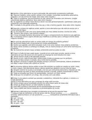 04 Aponte a única alternativa na qual a pontuação não está sendo corretamente justificada:
A) Faça seu trabalho; antes, porém, estude-o com cuidado. (conjunção coordenativa adversativa,
posposta a um dos termos da oração: deve estar entre vírgulas.)
B) Todos os problemas, que encontramos na vida, devem ser encarados com otimismo. (oração
subordinada adjetiva explicativa: deve estar entre vírgulas)
C) Os jogadores (ou talvez nosso técnico) deram-nos este pentacampeonato. (parênteses usado para
caracterizar uma explicação acessória)
D) A verdade é uma grande arma, dizia meu pai, e não a mentira.(aposto: deve estar entre vírgulas)
05 Segundo a sintaxe de regência verbal, aponte a única alternativa que não está de acordo com a
norma culta da língua:
A) Eu me proponho a dar uma nova oportunidade aos meus atletas durante o torneio de verão.
B) ''Dinheiro não compra, mas financia a beleza.''
C) A nova concepção bancária não precisa nem exige o comparecimento do cliente às suas agências.
D) A campanha contra o cigarro difunde seus malefícios e contribui para o enfraque-cimento dessa
máquina mortífera.
06 Em qual das alternativas todos os verbos estão em tempos de pretérito perfeito?
A) Nunca teria falado tudo, já que pensei em muitas possibilidades.
B) Aceitei sua sugestão, pois tenho estudado muito e sei como resolver meus próprios problemas.
C) Nossa vitória revelava a confiança na seleção, mas ao mesmo tempo um certo temor dominava os
torcedores.
D) Se mostrarmos sempre nossa verdade, certamente seremos justos na vida.
07 Crase é a fusão de duas vogais iguais. Levando-se em conta esse conceito, aponte a única
alternativa em que não ocorre um erro quanto ao emprego do sinal indicativo de crase:
A) Jamais fizemos alusão à tão delicadas pessoas.
B) Quanto à mim, nada há para falar, todavia peço à todas as pessoas que me perdoem.
C) À que me falou sempre a verdade, devo minha eterna gratidão.
D) Qualquer conversa à respeito das eleições começa a provocar controvérsias, todavia acreditamos
que daqui a algum tempo tudo voltará ao normal.
08 Os pronomes oblíquos átonos podem ocupar três posições na oração em relação ao verbo: antes,
no meio e depois. Das alternativas abaixo, aponte aquela que obedece à norma culta da língua.
A) Ninguém chamar-te-ia para a convenção, uma vez que você jamais demonstrou interesse por ela.
B) Em contando-me todos os fatos acontecidos durante a reunião, poderei compreendê-lo melhor.
C) Todas as situações que foram-me apresentadas, merecem um maior estudo.
D) Ainda que me considerem um amigo, não concordo com suas idéias.
09 Artigo é uma palavra variável que precede o substantivo, indicando-lhe o gênero, o número e a
função gramatical.
Aponte a única alternativa em que o emprego do artigo está incorreto:
A) Certos amigos cuja a honestidade sempre nos cativa fazem parte de nossa vida.
B) Ambos os amigos fizeram um belo trabalho na escola.
C) Você sabe o quanto é importante sermos pentacampeões do mundo.
D) Toda a cidade está festiva recebendo os pentacampeões do mundo.
10 Assinale a alternativa que completa corretamente as lacunas da seguinte frase:
''O ataque à bala de traficantes no Rio de Janeiro não fez vítimas humanas _________ possamos
lamentar, todavia produziu um ato gravíssimo ________ conseqüência certamente intimidará toda a
população.''
A) que - em que
B) as quais - cujo
C) que - de cuja
D) as quais - cuja
RESPOSTAS
 