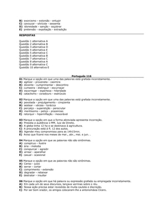 B) exorcismo - extorsão - entupir
C) cavoucar - silvícola - sessenta
D) idoneidade - sanção - soçobrar
E) pretensão - expoliação - extradição
RESPOSTAS
Questão 1 alternativa A
Questão 2 alternativa B
Questão 3 alternativa D
Questão 4 alternativa E
Questão 5 alternativa C
Questão 6 alternativa B
Questão 7 alternativa C
Questão 8 alternativa A
Questão 9 alternativa C
Questão 10 alternativa E
Português 116
01 Marque a opção em que uma das palavras está grafada incorretamente.
A) agilizar - proxeneta - casimira
B) docente - cumprimentar - descortino
C) cumeeira - distinguir - escurraçar
D) escorregar - esperteza - hilaridade
E) cataclismo - coradouro - esdrúxulo
02 Marque a opção em que uma das palavras está grafada incorretamente.
A) pexotada - prejulgamento - cinqüenta
B) sestear - várzea - torácica
C) percalço - superstição - perscrutar
D) meritíssimo - petiço - prazeiroso
E) retorquir - hiperinflação - inexorável
03 Marque a opção em que a forma abreviada apresenta incorreção.
A) Presidia a audiência o MM. Juiz de Direito.
B) A gleba tinha 12 ha e se destinava à agricultura.
C) A procuração está à fl. 12 dos autos.
D) Agendei meu compromisso para as 14h15min.
E) Aviso que ficarei nos meses de mar., abr., mai. e jun. .
04 Marque a opção em que as palavras não são sinônimas.
A) conspícuo - ilustre
B) ária - melodia
C) conspurcar - agredir
D) arrear - aparelhar
E) casual - ocasional
05 Marque a opção em que as palavras não são sinônimas.
A) Censo - juízo
B) serrar - cortar
C) comprimento - extensão
D) degradar - rebaixar
E) destratar - insultar
06 Marque a opção em que há palavra ou expressão grafada ou empregada incorretamente.
A) Em cada um de seus discursos, lançava verrinas sobre o réu.
B) Nossa ação precisa estar revestida de muita cautela e discreção.
C) Por ser bom orador, os amigos colocaram-lhe a antonomásia Cícero.
 