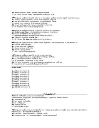 D) Minha posição e a dela diferem flagrantemente.
E) Os restos mortais foram transladados para outro local.
07 Marque a opção em que há palavra ou expressão grafada ou empregada incorretamente.
A) Atingi o objetivo sozinho, sem a intercessão de ninguém.
B) Não se podia dormir pelos insetos que infestavam o local.
C) Assisti a um concerto da orquestra sinfônica.
D) Ao ver a situação, formulou um acerto memorável.
E) Há cerca de duas horas que te procuro.
08 Marque a opção em que há incorreção na forma em destaque.
A) Reiteramos-lhes a necessidade de prosseguir no projeto.
B) Nunca conformar-me-ei com isto.
C) Solicitar-lhe-ia que examinasse melhor a questão.
D) Viajamos de longe para te ver.
E) Os colegas lhe querem prestar uma homenagem.
09 Marque a opção em que a forma verbal imperativa não corresponde ao tratamento TU.
A) Escreve para tua mãe.
B) Vende tudo que está aqui.
C) Segue sempre em frente.
D) Busca o que puderes.
E) Parta o mais rápido possível.
10 Marque a opção em que há forma verbal incorreta.
A) Todos esperam que eu suspenda a tramitação do feito.
B) Eu jamais gostei desta forma de agir.
C) Se eu falisse, certamente tu não faliria.
D) Por amor ao direito, exijo a retirada das acusações que você fez.
E) Reavemos com sucesso tudo que nos tiraram.
RESPOSTAS
Questão 1 alternativa C
Questão 2 alternativa D
Questão 3 alternativa E
Questão 4 alternativa C
Questão 5 alternativa A
Questão 6 alternativa B
Questão 7 alternativa D
Questão 8 alternativa B
Questão 9 alternativa E
Questão 10 alternativa C
Português 117
01 Eram verificadas todas as circunstâncias.
Passando-se a oração para a voz passiva sintética, obtém-se a forma verbal:
A) verificavam-se
B) iam sendo verificadas
C) se verificavam
D) verificar-se-iam
E) ia sendo verificada.
02 Marque a opção em que uma das formas verbais apresenta incorreção: a do pretérito imperfeito do
indicativo ou a do imperativo afirmativo.
A) Compilar - eles compilavam - compile (você)
B) Contemporizar - tu contemporizavas - contemporize (ela)
 