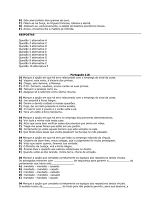 B) Este anel contém dois gramas de ouro.
C) Falam-se na Suíça, as línguas francesa, italiana e alemã.
D) Dedicam-se, exclusivamente, à edição de boletins econômico-fiscais.
E) Anexo, enviamos-lhe a matéria já referida.
RESPOSTAS
Questão 1 alternativa A
Questão 2 alternativa C
Questão 3 alternativa D
Questão 4 alternativa C
Questão 5 alternativa E
Questão 6 alternativa B
Questão 7 alternativa D
Questão 8 alternativa A
Questão 9 alternativa C
Questão 10 alternativa E
Português 118
01 Marque a opção em que há erro relacionado com o emprego do sinal da crase.
A) Viajarei, esta noite, à Vacaria dos pinhais.
B) Chego, sem demora, a Manaus.
C) O Dr. Carneiro, saudoso, enviou cartas as suas primas.
D) Falavam a pessoas como eu.
E) Apegava-se à sobrinha como último recurso.
02 Marque a opção em que há erro relacionado com o emprego do sinal da crase.
A) Irei amanhã à Porto Alegre.
B) Deram o devido cuidado a nossas questões.
C) Hoje, dei um belo presente à minha amada.
D) O inverno vem a cavalo e o verão volta a pé.
E) Tens um estilo à Érico Veríssimo.
03 Marque a opção em que há erro no emprego dos pronomes demonstrativos.
A) Vivi toda a minha vida nesta casa.
B) Acho que seria bom verificar esses documentos que tenho em mãos.
C) Traga-me essas flores que estão em seu jardim.
D) Certamente já vistes aquele homem que está sentado na sala.
E) Que férias boas essas que vocês passaram na Europa no mês passado.
04 Marque a opção em que há erro por falta ou emprego indevido de vírgula.
A) Gostaria de dizer-lhes, meus colegas, que o julgamento foi muito prestigiado.
B) Visto que assim queres, faremos tua vontade.
C) O Ministro da Justiça, virá a Porto Alegre.
D) Ensinei-lhes o respeito aos valores intelectuais no direito.
E) Quando voltei ao Rio Grande, minha terra, chorei de emoção.
05 Marque a opção que completa corretamente os espaços dos respectivos textos iniciais.
Os advogados entraram com _____________ de segurança para garantir o______________ do
parlamentar que havia sido_______________.
A) mandato - mandato - cassado
B) mandado - mandato - caçado
C) mandato - mandado - cassado
D) mandado - mandato - cassado
E) mandato - mandato - caçado
06 Marque a opção que completa corretamente os espaços dos respectivos textos iniciais.
O avalista tratou da_____________ do título pois não poderia permitir, para sua desonra, a
 