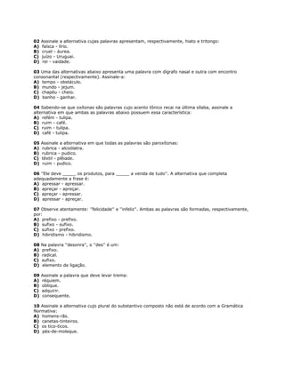 02 Assinale a alternativa cujas palavras apresentam, respectivamente, hiato e tritongo:
A) faísca - lírio.
B) cruel - áurea.
C) juízo - Uruguai.
D) rei - vaidade.
03 Uma das alternativas abaixo apresenta uma palavra com dígrafo nasal e outra com encontro
consonantal (respectivamente). Assinale-a:
A) tempo - obstáculo.
B) mundo - jejum.
C) chapéu - cheio.
D) banho - ganhar.
04 Sabendo-se que oxítonas são palavras cujo acento tônico recai na última sílaba, assinale a
alternativa em que ambas as palavras abaixo possuem essa característica:
A) refém - tulipa.
B) ruim - café.
C) ruim - tulipa.
D) café - tulipa.
05 Assinale a alternativa em que todas as palavras são paroxítonas:
A) rubrica - alcoólatra.
B) rubrica - pudico.
C) têxtil - plêiade.
D) ruim - pudico.
06 ''Ele deve _____ os produtos, para _____ a venda de tudo''. A alternativa que completa
adequadamente a frase é:
A) apressar - apressar.
B) apreçar - apreçar.
C) apreçar - apressar.
D) apressar - apreçar.
07 Observe atentamente: ''felicidade'' e ''infeliz''. Ambas as palavras são formadas, respectivamente,
por:
A) prefixo - prefixo.
B) sufixo - sufixo.
C) sufixo - prefixo.
D) hibridismo - hibridismo.
08 Na palavra ''desonra'', o ''des'' é um:
A) prefixo.
B) radical.
C) sufixo.
D) elemento de ligação.
09 Assinale a palavra que deve levar trema:
A) réquiem.
B) oblique.
C) adquirir.
D) consequente.
10 Assinale a alternativa cujo plural do substantivo composto não está de acordo com a Gramática
Normativa:
A) homens-rãs.
B) canetas-tinteiros.
C) os tico-ticos.
D) pés-de-moleque.
 