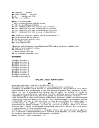 A) Respondi-____ que não.
B) O filho obedecia-___ em tudo.
C) Eu _____ perdôo, meu filho.
D) Acho ____ razoável.
08 Leia as orações abaixo:
I - Sairei contigo desde que você não demore.
II - Ester chora desde que ele partiu;
A) Em I ''desde que'' tem valor temporal e em II também.
B) Em I ''desde que'' tem valor condicional e em II também.
C) Em I ''desde que'' tem valor condicional e em II temporal.
D) Em I ''desde que'' tem valor temporal em II condicional.
09 A oração cuja conjunção expressa valor de conseqüência é a:
A) Como chovesse, ele não pôde sair.
B) Choveu tanto, que fiquei em casa.
C) Saí, embora chovesse.
D) Chove, desde que saí.
10 Assinale a alternativa cuja concordância verbal NÃO está de acordo com o padrão culto:
A) Fazem cinco anos que ele mudou.
B) Havia flores no vaso.
C) Muitos livros eu dei a ela.
D) Faz muitos anos que não o vejo.
RESPOSTAS
Questão 1 alternativa D
Questão 2 alternativa D
Questão 3 alternativa B
Questão 4 alternativa A
Questão 5 alternativa A
Questão 6 alternativa C
Questão 7 alternativa D
Questão 8 alternativa C
Questão 9 alternativa B
Questão 10 alternativa A
SIMULADO LÍNGUA PORTUGUESA 01
AFC
Leia o texto abaixo para responder às questões de 1 a 3.
Os investimentos conjuntos de empresas de dois ou mais países serão os pilares de
sustentação do Mercado Comum do Cone Sul. Esse movimento do setor privado dos países amarra
definitivamente os laços que envolvem os mercados, dando a modelagem para a integração, de forma
prática. Por isso a importância dos números que já podem ser colhidos na criação de
empreendimentos conjuntos entre empresas da Argentina e do Brasil, recentemente compilados pela
Embaixada da Argentina em Brasília. Nos demais países, ações semelhantes estão em estudo.
É bem verdade que os países industrializados do Hemisfério Norte ainda lideram com grande margem
o ranking dos investidores externos no Cone Sul. Suas grandes empresas, interessadas no mercado
do MERCOSUL, vêm para o nosso continente em busca de oportunidades de negócios. Esse é o
caminho natural dos capitais e seus agregados, como as tecnologias que acompanham os
investimentos dos países avançados. Os países do Cone Sul são atrativos. Basta ver o mercado
argentino, com 35 milhões de habitantes e uma renda per capita de US$ 9 mil por ano, que apresenta
os mesmos padrões de consumo dos europeus.
Entretanto, os novos sinais indicam que as associações e fusões entre capitais brasileiros e argentinos
já se encaminham para setores estratégicos da economia, o que representa um passo à frente, porque
cria interesses permanentes em torno de objetivos a longo prazo.
(Gazeta Mercantil, 18 a 24 de agosto de 1997)
 