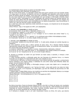 e) A globalização atinge apenas os países do Hemisfério Norte.
Leia o texto abaixo para responder às questões 6 e 7.
Não faz muito tempo assim, um deputado-cartola disse para quem quisesse ouvir que quando vendeu
um craque para o La Coruña, da Espanha, ele teve um trabalhão para depositar numa conta na Suíça
parte do dinheiro devido ao jogador, como havia sido combinado. Comunicou o fato a telespectadores
de uma mesa-redonda com a mesma tranqüilidade com que sonegou a informação à Receita. Quem
tem dinheiro, poder, notoriedade ou um bom advogado não costuma passar por grandes apertos. No
retrato da nossa pátria-mãe tão distraída, jogadores de futebol são os adventícios que chegam aos
andares de cima da torre social, como recompensa por um talento excepcional, o que convenhamos, é
mérito raro. Mas isso não lhes confere isenções fiscais.
Se o Leão ficar arisco para repentinos sinais exteriores de riqueza, vai empanturrar-se de banquetes
fora dos gramados.
(Flávio Pinheiro. Veja, 27 de agosto de 1997, com adaptações)
6. Assinale o item incorreto em relação ao texto.
a) O pronome "ele"(l. 2) se refere a "deputado-cartola" (l. 1).
b) O substantivo "jogador"(l. 3) se refere a "um craque"(l. 2).
c) O agente dos verbos "Comunicou" (l. 4) e "sonegou" (l. 5) é o mesmo dos verbos "disse" (l. 1),
"vendeu" (l. 2) e "teve" (l. 2).
d) As palavras "trabalhão" (l. 2) e "apertos" (l. 6) contribuem para conferir informalidade ao texto.
e) A expressão "devido ao" (l. 3) indica relação sintática de causa.
7. Assinale o item incorreto em relação ao texto.
a) A expressão "andares de cima da torre social" (l. 7) está sendo utilizada em sentido figurado ou
metafórico.
b) Uma paráfrase correta para o último período do texto seria: "Se a Receita Federal fiscalizar
rigorosamente aqueles que mostram sinais de enriquecimento súbito, vai aumentar sua arrecadação
em outras áreas que não apenas o futebol".
c) A palavra "adventícios" (l. 7) significa, no texto, "perseverantes, obstinados, místicos".
d) O uso do "se" em "Se o Leão ficar arisco" (l. 10) estabelece uma relação sintática de condição.
e) O uso do "se" em "empanturrar-se" (ls. 10-11) tem função reflexiva.
8. Numere os períodos na ordem em que formem um texto coeso e coerente, e marque o item
correspondente.
( ) Essa invenção permitiu o sofisticado gosto dos reis franceses de colecionar livros, e a mesma
revolução que os degolou foi responsável por abrir suas coleções ao povo.
( ) Há cerca de 2.300 anos, os homens encontraram uma maneira peculiar de guardar o conhecimento
escrito juntando-o num mesmo espaço. A biblioteca foi uma entre outras das brilhantes idéias dos
gregos, que permanecem até hoje.
( ) Apesar da resistência da Igreja, a informação começou a girar mais rápido com a invenção da
imprensa de Gutemberg.
( ) Assim, as bibliotecas passaram a ser "serviço de todos", como está escrito nos anais da maior
biblioteca do mundo, a do Congresso, em Washington, que tem 85 milhões de documentos em 400
idiomas diferentes.
( ) Depois deles, a Idade Média trancou nos mosteiros os escritos da antigüidade clássica e os monges
copistas passavam o tempo produzindo obras de arte.
(Gazeta Mercantil – Fim de Semana de 15, 16 e 17 de agosto de 1997)
a) 1, 3, 5, 2, 4
b) 3, 2, 4, 5, 1
c) 2, 3, 5, 4, 1
d) 4, 1, 3, 5, 2
e) 5, 4, 1, 3, 2
TTN 98
Na última terça-feira, fiscais da Receita Federal fizeram uma blitz no Porto de Santos com resultados
surpreendentes. Eles apreenderam 122 contêineres com uma carga de 1.500 toneladas de mercadoria
importada de maneira fraudulenta. Num deles, mochilas chinesas, dessas que a criançada usa na
escola, por um preço declarado de 70 centavos de dólar a dúzia
ou 5 centavos a unidade, o que é um valor impraticável mesmo na China. Em outro, que deveria
 