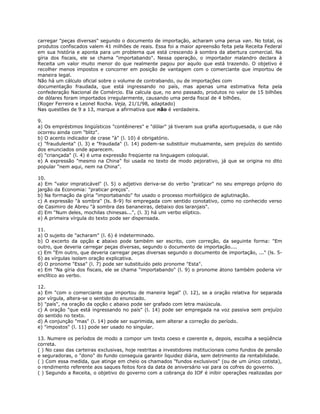 carregar "peças diversas" segundo o documento de importação, acharam uma perua van. No total, os
produtos confiscados valem 41 milhões de reais. Essa foi a maior apreensão feita pela Receita Federal
em sua história e aponta para um problema que está crescendo à sombra da abertura comercial. Na
gíria dos fiscais, ele se chama "importabando". Nessa operação, o importador malandro declara à
Receita um valor muito menor do que realmente pagou por aquilo que está trazendo. O objetivo é
recolher menos impostos e concorrer em posição de vantagem com o comerciante que importou de
maneira legal.
Não há um cálculo oficial sobre o volume de contrabando, ou de importações com
documentação fraudada, que está ingressando no país, mas apenas uma estimativa feita pela
confederação Nacional de Comércio. Ela calcula que, no ano passado, produtos no valor de 15 bilhões
de dólares foram importados irregularmente, causando uma perda fiscal de 4 bilhões.
(Roger Ferreira e Leonel Rocha. Veja, 21/1/98, adaptado)
Nas questões de 9 a 13, marque a afirmativa que não é verdadeira.
9.
a) Os empréstimos lingüísticos "contêineres" e "dólar" já tiveram sua grafia aportuguesada, o que não
ocorreu ainda com "blitz".
b) O acento indicador de crase "à" (l. 10) é obrigatório.
c) "fraudulenta" (l. 3) e "fraudada" (l. 14) podem-se substituir mutuamente, sem prejuízo do sentido
dos enunciados onde aparecem.
d) "criançada" (l. 4) é uma expressão freqüente na linguagem coloquial.
e) A expressão "mesmo na China" foi usada no texto de modo pejorativo, já que se origina no dito
popular "nem aqui, nem na China".
10.
a) Em "valor impraticável" (l. 5) o adjetivo deriva-se do verbo "praticar" no seu emprego próprio do
jargão da Economia: "praticar preços".
b) Na formação da gíria "importabando" foi usado o processo morfológico de aglutinação.
c) A expressão "à sombra" (ls. 8-9) foi empregada com sentido conotativo, como no conhecido verso
de Casimiro de Abreu "à sombra das bananeiras, debaixo dos laranjais".
d) Em "Num deles, mochilas chinesas...", (l. 3) há um verbo elíptico.
e) A primeira vírgula do texto pode ser dispensada.
11.
a) O sujeito de "acharam" (l. 6) é indeterminado.
b) O excerto da opção c abaixo pode também ser escrito, com correção, da seguinte forma: "Em
outro, que deveria carregar peças diversas, segundo o documento de importação....
c) Em "Em outro, que deveria carregar peças diversas segundo o documento de importação, ..." (ls. 5-
6) as vírgulas isolam oração explicativa.
d) O pronome "Essa" (l. 7) pode ser substituído pelo pronome "Esta".
e) Em "Na gíria dos fiscais, ele se chama "importabando" (l. 9) o pronome átono também poderia vir
enclítico ao verbo.
12.
a) Em "com o comerciante que importou de maneira legal" (l. 12), se a oração relativa for separada
por vírgula, altera-se o sentido do enunciado.
b) "país", na oração da opção c abaixo pode ser grafado com letra maiúscula.
c) A oração "que está ingressando no país" (l. 14) pode ser empregada na voz passiva sem prejuízo
do sentido no texto.
d) A conjunção "mas" (l. 14) pode ser suprimida, sem alterar a correção do período.
e) "impostos" (l. 11) pode ser usado no singular.
13. Numere os períodos de modo a compor um texto coeso e coerente e, depois, escolha a seqüência
correta.
( ) No caso das carteiras exclusivas, hoje restritas a investidores institucionais como fundos de pensão
e seguradoras, o "dono" do fundo conseguia garantir liquidez diária, sem detrimento da rentabilidade.
( ) Com essa medida, que atinge em cheio os chamados "fundos exclusivos" (ou de um único cotista),
o rendimento referente aos saques feitos fora da data de aniversário vai para os cofres do governo.
( ) Segundo a Receita, o objetivo do governo com a cobrança do IOF é inibir operações realizadas por
 