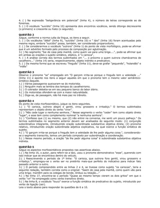 4. ( ) Na expressão "beligerância em potencial" (linha 4), o número de letras corresponde ao de
fonemas.
5. ( ) O vocábulo "suicídio" (linha 10) apresenta dois encontros vocálicos, sendo ditongo decrescente
(o primeiro) e crescente ou hiato (o segundo).
QUESTÃO 2
Julgue, conforme a norma culta da língua, os itens a seguir.
1. ( ) Os vocábulos "débil" (linha 9), "suicídio" (linha 10) e " táxi" (linha 16) foram acentuadas pela
mesma regra, embora "suicídio" possa, também, ser considerado proparoxítono.
2. ( ) Se considerarmos o vocábulo "outrora" (linha 1) do ponto de vista morfológico, pode-se afirmar
que é um advérbio formado pelo processo de composição por aglutinação.
3.( ) No segmento "Sai de casa pela manhã, como quem vai para uma briga....", pode-se afirmar que
em ambas as orações o sujeito sintático, elíptico, é "o carioca".
4. ( ) A análise correta dos termos sublinhados em "... o próximo a quem outrora chamávamos de
cavalheiro..." (linha 14) seria, respectivamente, objeto indireto e predicativo.
5. ( ) Da mesma forma que se escreveu "freguês" (linha 11), deve-se grafar "pequenês", "holandês" e
"indês"
QUESTÃO 3
Observe o pronome "se" empregado em "O garçom irrita-se porque o freguês tem a veleidade ..."
(linha 11) e aponte nos itens a seguir aqueles em que o pronome tem o mesmo valor semântico-
sintático daquele.
1.( ) Vários passageiros queixaram-se do motorista.
2.( ) Ninguém mais se lembra dos tempos do cavalheirismo.
3.( ) O cobrador debatia-se em seu pequeno banco do labor diário.
4.( ) Os motoristas ofendem-se com a maior naturalidade.
5.( ) Diga-se, de passagem, não há mais paz no trânsito.
QUESTÃO 4
Do ponto de vista morfossintático, julgue os itens seguintes.
1.( ) "O carioca, outrora alegre e gentil, virou grosseiro e irritadiço." O termos sublinhados
representam o objeto direto do verbo "virar".
2.( ) "Não cede lugar a nenhuma senhora.." Nesse segmento o verbo "ceder" tem como objeto direto
"lugar", e esse tem como complemento nominal "a nenhuma senhora".
3.( ) "Confesso que (1) eu mesmo, que (2) não entrei na conversa, me senti um pouco palhaço." Os
termos sublinhados no segmento anterior devem ser analisados do seguinte modo: (1) conjunção
subordinativa integrante, introduzindo oração subordinada substantiva objetiva direta; (2) pronome
relativo, introduzindo oração subordinada adjetiva explicativa, na qual exerce a função sintática de
sujeito.
4.( ) "O garçom irrita-se porque o freguês tem a veleidade de lhe pedir alguma coisa.", considerando-
se o segmento transcrito, temos um período composto por subordinação e coordenação.
5.( ) Nesse mesmo período, a oração "de lhe pedir alguma coisa" é subordinada substantiva objetiva
indireta.
QUESTÃO 5
Julgue os aspectos morfossintáticos propostos nas assertivas abaixo.
1.( ) Na linha 16, o autor, para referir-se a táxi, usou o pronome demonstrativo "esse", querendo com
isso indicar que se encontrava dentro do veículo.
2.( ) Reescrevendo o período da 1ª linha: "O carioca, que outrora fora gentil, virou grosseiro e
irritadiço.", empregou-se o verbo ser no pretérito mais-que perfeito do indicativo para indicar fato
passado anterior a outro.
3.( ) O período compreendido entre as linhas 2 e 4, se tivesse como sujeito "os cariocas", teria a
seguinte redação, também correta como a original: "Saem de casa pela manhã, como quem vão para
uma briga; mantêm para os colegas de bonde, ônibus ou lotação..."
4.( ) Na linha 17, encontra-se o período "Quase ao mesmo tempo vieram os dois gritos" em que o
verbo "vir" foi empregado como verbo transitivo direto.
5.( ) Na linha 8, o vocábulo "louco" exerce a função sintática de predicativo do sujeito, introduzido por
verbo de ligação (ser).
Leia o texto abaixo para responder às questões de 6 a 10.
 