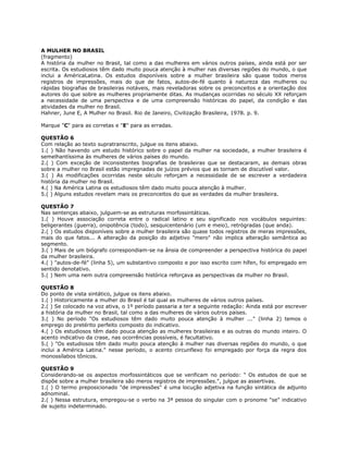 A MULHER NO BRASIL
(fragmento)
A história da mulher no Brasil, tal como a das mulheres em vários outros países, ainda está por ser
escrita. Os estudiosos têm dado muito pouca atenção à mulher nas diversas regiões do mundo, o que
inclui a AméricaLatina. Os estudos disponíveis sobre a mulher brasileira são quase todos meros
registros de impressões, mais do que de fatos, autos-de-fé quanto à natureza das mulheres ou
rápidas biografias de brasileiras notáveis, mais reveladoras sobre os preconceitos e a orientação dos
autores do que sobre as mulheres propriamente ditas. As mudanças ocorridas no século XX reforçam
a necessidade de uma perspectiva e de uma compreensão históricas do papel, da condição e das
atividades da mulher no Brasil.
Hahner, June E, A Mulher no Brasil. Rio de Janeiro, Civilização Brasileira, 1978. p. 9.
Marque "C" para as corretas e "E" para as erradas.
QUESTÃO 6
Com relação ao texto supratranscrito, julgue os itens abaixo.
1.( ) Não havendo um estudo histórico sobre o papel da mulher na sociedade, a mulher brasileira é
semelhantíssima às mulheres de vários países do mundo.
2.( ) Com exceção de inconsistentes biografias de brasileiras que se destacaram, as demais obras
sobre a mulher no Brasil estão impregnadas de juízos prévios que as tornam de discutível valor.
3.( ) As modificações ocorridas neste século reforçam a necessidade de se escrever a verdadeira
história da mulher no Brasil.
4.( ) Na América Latina os estudiosos têm dado muito pouca atenção à mulher.
5.( ) Alguns estudos revelam mais os preconceitos do que as verdades da mulher brasileira.
QUESTÃO 7
Nas sentenças abaixo, julguem-se as estruturas morfossintáticas.
1.( ) Houve associação correta entre o radical latino e seu significado nos vocábulos seguintes:
beligerantes (guerra), onipotência (todo), sesquicentenário (um e meio), retrógradas (que anda).
2.( ) Os estudos disponíveis sobre a mulher brasileira são quase todos registros de meras impressões,
mais do que fatos... A alteração da posição do adjetivo "mero" não implica alteração semântica ao
segmento.
3.( ) Mais de um biógrafo correspondiam-se na ânsia de compreender a perspectiva histórica do papel
da mulher brasileira.
4.( ) "autos-de-fé" (linha 5), um substantivo composto e por isso escrito com hífen, foi empregado em
sentido denotativo.
5.( ) Nem uma nem outra compreensão histórica reforçava as perspectivas da mulher no Brasil.
QUESTÃO 8
Do ponto de vista sintático, julgue os itens abaixo.
1.( ) Historicamente a mulher do Brasil é tal qual as mulheres de vários outros países.
2.( ) Se colocado na voz ativa, o 1º período passaria a ter a seguinte redação: Ainda está por escrever
a história da mulher no Brasil, tal como a das mulheres de vários outros países.
3.( ) No período "Os estudiosos têm dado muito pouca atenção à mulher ..." (linha 2) temos o
emprego do pretérito perfeito composto do indicativo.
4.( ) Os estudiosos têm dado pouca atenção as mulheres brasileiras e as outras do mundo inteiro. O
acento indicativo da crase, nas ocorrências possíveis, é facultativo.
5.( ) "Os estudiosos têm dado muito pouca atenção à mulher nas diversas regiões do mundo, o que
inclui a América Latina." nesse período, o acento circunflexo foi empregado por força da regra dos
monossílabos tônicos.
QUESTÃO 9
Considerando-se os aspectos morfossintáticos que se verificam no período: " Os estudos de que se
dispõe sobre a mulher brasileira são meros registros de impressões.", julgue as assertivas.
1.( ) O termo preposicionado "de impressões" é uma locução adjetiva na função sintática de adjunto
adnominal.
2.( ) Nessa estrutura, empregou-se o verbo na 3ª pessoa do singular com o pronome "se" indicativo
de sujeito indeterminado.
 
