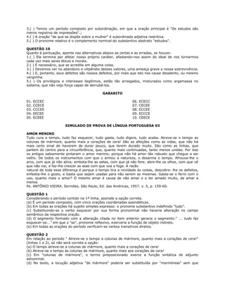 3.( ) Temos um período composto por subordinação, em que a oração principal é "Os estudos são
meros registros de impressões".;
4.( ) A oração "de que se dispõe sobre a mulher" é subordinada adjetiva restritiva.
5.( ) O pronome relativo é o complemento nominal do substantivo abstrato "estudos".
QUESTÃO 10
Quanto à pontuação, aponte nas alternativas abaixo as certas e as erradas, se houver.
1.( ) Ela termina por afetar nosso próprio caráter, afastando-nos assim do ideal de nos tornarmos
cada vez mais seres éticos e morais.
2.( ) É necessário, que se acredite em alguma coisa.
3.( ) Devemos ver no abandono e vilipêndio desses valores, uma ameaça grave a nossa sobrevivência.
4.( ) E, portanto, seus defeitos são nossos defeitos, por mais que isto nos cause desalento, ou mesmo
vergonha.
5.( ) Os privilégios e interesses ilegítimos, estão tão arraigados, misturados como argamassa no
sistema, que não vejo força capaz de derrubá-los.
GABARITO
01. ECCEC 06. ECECC
02. CCECE 07. CECEE
03. CCCEE 08. ECCEE
04. EECEE 09. ECCCE
05. ECEEE 10. CEECE
SIMULADO DE PROVA DE LÍNGUA PORTUGUESA 03
AMOR MENINO
Tudo cura o tempo, tudo faz esquecer, tudo gasta, tudo digere, tudo acaba. Atreve-se o tempo as
colunas de mármore, quanto mais a corações de cera! São as afeições como as vidas, que não há
mais certo sinal de haverem de durar pouco, que terem durado muito. São como as linhas, que
partem do centro para a circunferência, que, quanto mais continuadas, tanto menos unidas. Por isso
os antigos sabiamente pintaram o amor menino; porque não há amor tão robusto que chegue a ser
velho. De todos os instrumentos com que o armou a natureza, o desarma o tempo. Afrouxa-lhe o
arco, com que já não atira; embota-lhe as setas, com que já não fere; abre-lhe os olhos, com que vê
que não via; e faz-lhe crescer as asas com que voa e foge. A razão
natural de toda essa diferença é porque o tempo tira a novidade às coisas, descobre- lhe os defeitos,
enfastia-lhe o gosto, e basta que sejam usadas para não serem as mesmas. Gasta-se o ferro com o
uso, quanto mais o amor? O mesmo amar é causa de não amar e o ter amado muito, de amar a
menos
Pe. ANTÔNIO VIEIRA. Sermões. São Paulo, Ed. das Américas, 1957. v. 5, p. 159-60.
QUESTÃO 1
Considerando o período contido na 1ª linha, assinale a opção correta.
(a) É um período composto, com cinco orações coordenadas assindéticas.
(b) Em todas as orações há sujeito simples expresso: o pronome substantivo indefinido "tudo".
(c) Substituindo-se o verbo esquecer por sua forma pronominal não haveria alteração no campo
semântico da respectiva oração.
(d) O segmento formado com a alteração citada no item anterior geraria o segmento:" ... tudo faz
esquecer-se..." em que o "se", pronome reflexivo, exerceria a função de objeto indireto.
(e) Em todas as orações do período verificam-se verbos transitivos diretos.
QUESTÃO 2
Em relação ao período " Atreve-se o tempo a colunas de mármore, quanto mais a corações de cera!"
(linhas 1 e 2), só não será correta a opção:
(a) O tempo atreve-se a colunas de mármore, quanto mais a corações de cera!
(b) Atreve-se o tempo às colunas de mármore, quanto mais aos corações de cera!
(c) Em "colunas de mármore", o termo preposicionado exerce a função sintática de adjunto
adnominal.
(d) No texto, a locução adjetiva "de mármore" poderia ser substituída por "marmóreas" sem que
 