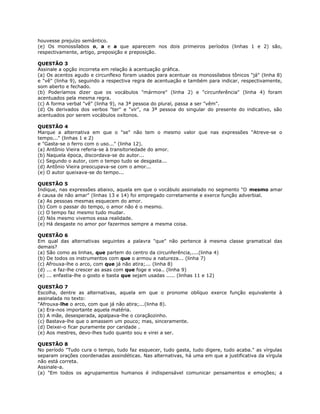 houvesse prejuízo semântico.
(e) Os monossílabos o, a e a que aparecem nos dois primeiros períodos (linhas 1 e 2) são,
respectivamente, artigo, preposição e preposição.
QUESTÃO 3
Assinale a opção incorreta em relação à acentuação gráfica.
(a) Os acentos agudo e circunflexo foram usados para acentuar os monossílabos tônicos "já" (linha 8)
e "vê" (linha 9), seguindo a respectiva regra de acentuação e também para indicar, respectivamente,
som aberto e fechado.
(b) Poderíamos dizer que os vocábulos "mármore" (linha 2) e "circunferência" (linha 4) foram
acentuados pela mesma regra.
(c) A forma verbal "vê" (linha 9), na 3ª pessoa do plural, passa a ser "vêm".
(d) Os derivados dos verbos "ter" e "vir", na 3ª pessoa do singular do presente do indicativo, são
acentuados por serem vocábulos oxítonos.
QUESTÃO 4
Marque a alternativa em que o "se" não tem o mesmo valor que nas expressões "Atreve-se o
tempo..." (linhas 1 e 2)
e "Gasta-se o ferro com o uso..." (linha 12).
(a) Antônio Vieira referia-se à transitoriedade do amor.
(b) Naquela época, discordava-se do autor...
(c) Segundo o autor, com o tempo tudo se desgasta...
(d) Antônio Vieira preocupava-se com o amor...
(e) O autor queixava-se do tempo...
QUESTÃO 5
Indique, nas expressões abaixo, aquela em que o vocábulo assinalado no segmento "O mesmo amar
é causa de não amar" (linhas 13 e 14) foi empregado corretamente e exerce função adverbial.
(a) As pessoas mesmas esquecem do amor.
(b) Com o passar do tempo, o amor não é o mesmo.
(c) O tempo faz mesmo tudo mudar.
(d) Nós mesmo vivemos essa realidade.
(e) Há desgaste no amor por fazermos sempre a mesma coisa.
QUESTÃO 6
Em qual das alternativas seguintes a palavra "que" não pertence à mesma classe gramatical das
demais?
(a) São como as linhas, que partem do centro da circunferência,....(linha 4)
(b) De todos os instrumentos com que o armou a natureza... (linha 7)
(c) Afrouxa-lhe o arco, com que já não atira;... (linha 8)
(d) ... e faz-lhe crescer as asas com que foge e voa.. (linha 9)
(e) ... enfastia-lhe o gosto e basta que sejam usadas ..... (linhas 11 e 12)
QUESTÃO 7
Escolha, dentre as alternativas, aquela em que o pronome oblíquo exerce função equivalente à
assinalada no texto:
"Afrouxa-lhe o arco, com que já não atira;...(linha 8).
(a) Era-nos importante aquela matéria.
(b) A mãe, desesperada, apalpava-lhe o coraçãozinho.
(c) Bastava-lhe que o amassem um pouco; mas, sinceramente.
(d) Deixei-o ficar puramente por caridade .
(e) Aos mestres, devo-lhes tudo quanto sou e virei a ser.
QUESTÃO 8
No período "Tudo cura o tempo, tudo faz esquecer, tudo gasta, tudo digere, tudo acaba." as vírgulas
separam orações coordenadas assindéticas. Nas alternativas, há uma em que a justificativa da vírgula
não está correta.
Assinale-a.
(a) "Em todos os agrupamentos humanos é indispensável comunicar pensamentos e emoções; a
 