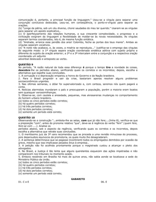 comunicação é, portanto, a principal função da linguagem." Usou-se a vírgula para separar uma
conjunção conclusiva deslocada; usou-se, em conseqüência, o ponto-e-vírgula para separar as
orações.
(b) "Longe da pátria, sob um céu diverso, chorei saudades do meu lar querido." Usaram-se as vírgulas
para separar um aposto explicativo..
(c) O aperfeiçoamento das relações humanas, a sua crescente complexidade, o progresso e a
civilização exigiram da linguagem a flexibilidade de moldar-se às novas necessidades. As vírgulas
separam termos coordenados, isto é, de mesma função sintática.
(d) "Andrada, arranca esse pendão dos ares! Colombo, fecha as portas dos teus mares". Ambas as
vírgulas separam vocativos.
(e) "A noite não acabava, e, às vezes, a miséria se reproduzia..." Justifica-se o emprego das vírgulas
do seguinte modo: a 1ª vírgula separa oração coordenada sindética aditiva com sujeito próprio e
diferente do sujeito da oração anterior; a 2ª e a 3ª intercalam entre a conjunção e a respectiva oração
coordenada um adjunto
adverbial deslocado e anteposto ao verbo.
QUESTÃO 9
No período, "A razão natural de toda essa diferença é porque o tempo tira a novidade às coisas,
descobre-lhe os períodos abaixo, verificando quais os corretos e os incorretos; depois, escolha a
alternativa que espelhe suas conclusões.
1. A corrupção e a depravação empanou a honra do Governo e da Nação brasileira.
2. Para o Brasil progredir e sair da crise, bastariam apenas resolver alguns problemas
socioeconômicos urgentes.
3. Nas últimas semanas, o dólar foi supervalorizado e, com certeza, seremos nós quem pagará a
conta.
4. Notícias alarmistas inundaram o país e preocuparam a população, porém a maioria eram boatos
sem quaisquer verossimilhanças.
5. Observa-se, com cautela e ansiedade, pequenas, mas alvissareiras mudanças no comportamento
do homem urbano brasileiro.
(a) todos os cinco períodos estão corretos;
(b) há quatro períodos corretos;
(c) há três períodos corretos;
(d) há dois períodos corretos;
(e) somente um período está correto;
QUESTÃO 10
Observando-se a construção "...embota-lhe as setas, com que já não fere;...(linha 8), verifica-se que
a preposição "com", antes do pronome relativo "que", deve-se à regência do verbo "ferir" (quem fere,
fere-se com ....). Analise os
períodos abaixo, sob o aspecto da regência, verificando quais os corretos e os incorretos, depois
escolha a alternativa que retrate suas conclusões.
1. O meritíssimo juiz da 3ª vara recomendou que se proceda a uma revisão minuciosa do processo,
pois deparoudois equívocos da promotoria, os quais muito lhe desagradaram.
2. A sentença determinava que se pagasse incontinenti todos os empregados demitidos por ocasião da
greve, mesmo que isso implicasse pesados ônus à empresa..
3. A petição não foi acolhida prontamente porque o magistrado custou a alcançar o pleito dos
advogados.
4. No Brasil, a Justiça é tão lenta que alguns querelantes esquecem das ações impetradas e não
comparecem nos tribunais no momento azado.
5. Embora residindo em Brasília há mais de quinze anos, não sabia aonde se localizava a sede do
Ministério Público da União.
(a) todos os cinco períodos estão corretos;
(b) há quatro períodos corretos;
(c) há três períodos corretos;
(d) há dois períodos corretos;
(e) somente um período está correto;
GABARITO
01. C e E 06. E
 