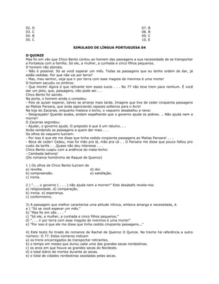02. D 07. B
03. C 08. B
04. B 09. C
05. C 10. E
SIMULADO DE LÍNGUA PORTUGUESA 04
O QUINZE
Mas foi em vão que Chico Bento contou ao homem das passagens a sua necessidade de se transportar
a Fortaleza com a família. Só ele, a mulher, a cunhada e cinco filhos pequenos.
O homem não atendia.
- Não é possível. Só se você esperar um mês. Todas as passagens que eu tenho ordem de dar, já
estão cedidas. Por que não vai por terra?
- Mas, meu senhor, veja que ir por terra com esse magote de meninos é uma morte!
O homem sacudiu os ombros:
- Que morte! Agora é que retirante tem esses luxos . . . No 77 não teve trem para nenhum. É você
dar um jeito, que, passagens, não pode ser. . .
Chico Bento foi saindo.
Na porta, o homem ainda o consolou:
- Pois se quiser esperar, talvez se arranje mais tarde. Imagine que tive de ceder cinqüenta passagens
ao Matias Paroara, que anda agenciando rapazes solteiros para o Acre!
Na loja do Zacarias, enquanto matava o bicho, o vaqueiro desabafou a raiva:
- Desgraçado! Quando acaba, andam espalhando que o governo ajuda os pobres. .. Não ajuda nem a
morrer!
O Zacarias segredou:
- Ajudar, o governo ajuda. O preposto é que é um ratuíno. . .
Anda vendendo as passagens a quem der mais . . .
Os olhos do vaqueiro luziram:
- Por isso é que ele me disse que tinha cedido cinqüenta passagens ao Matias Paroara! . . .
- Boca de ceder! Cedeu, mas foi mão pra lá, mão pra cá . . O Paroara me disse que pouco faltou pro
custo da tarifa . . .Quase não deu interesse . . .
Chico Bento cuspiu com a ardência do mata-bicho:
- Cambada ladrona!
(Do romance homônimo de Raquel de Queiroz)
1 ) Os olhos de Chico Bento luziram de
a) revolta. d) dor.
b) compreensão. e) satisfação.
c) ironia.
2 ) ". . . o governo ( . . . ) não ajuda nem a morrer!" Este desabafo revela-nos
a) religiosidade. d) comparação.
b) ironia. e) esperança.
c) conformismo.
3) A passagem que melhor caracteriza uma atitude irônica, embora amarga e necessitada, é:
a ) "Só se você esperar um mês."
b) "Mas foi em vão . . . "
c) "Só ele, a mulher, a cunhada e cinco filhos pequenos."
d) ". . . ir por terra com esse magote de meninos é uma morte!"
e) "Por isso é que ele me disse que tinha cedido cinqüenta passagens..."
4) Este texto foi tirado do romance de Rachel de Queiroz O Quinze. No trecho há referência a outro
número: O 77. Estes números indicam
a) os trens encarregados de transportar retirantes.
b) o tempo em meses que durou cada uma das grandes secas nordestinas.
c) os anos em que houve as grandes secas do Nordeste.
d) o total diário de mortes durante as secas.
e) o total de cidades nordestinas assoladas pelas secas.
 