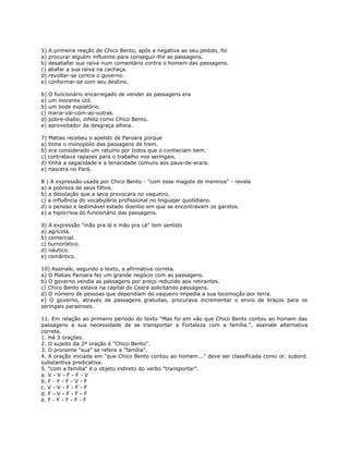 5) A primeira reação de Chico Bento, após a negativa ao seu pedido, foi
a) procurar alguém influente para conseguir-lhe as passagens.
b) desabafar sua raiva num comentário contra o homem das passagens.
c) abafar a sua raiva na cachaça.
d) revoltar-se contra o governo.
e) conformar-se com seu destino.
6) O funcionário encarregado de vender as passagens era
a) um inocente útil.
b) um bode expiatório.
c) maria-vai-com-as-outras.
d) pobre-diabo, infeliz como Chico Bento.
e) aproveitador da desgraça alheia.
7) Matias recebeu o apelido de Paroara porque
a) tinha o monopólio das passagens de trem.
b) era considerado um ratuíno por todos que o conheciam bem.
c) contratava rapazes para o trabalho nos seringais.
d) tinha a sagacidade e a tenacidade comuns aos paus-de-arara.
e) nascera no Pará.
8 ) A expressão usada por Chico Bento - "com esse magote de meninos" - revela
a) a pobreza de seus filhos.
b) a desolação que a seca provocara no vaqueiro.
c) a influência do vocabulário profissional no linguajar quotidiano.
d) o penoso e lastimável estado doentio em que se encontravam os garotos.
e) a hipocrisia do funcionário das passagens.
9) A expressão "mão pra lá e mão pra cá" tem sentido
a) agrícola.
b) comercial.
c) humorístico.
d) náutico.
e) romântico.
10) Assinale, segundo o texto, a afirmativa correta.
a) O Matias Paroara fez um grande negócio com as passagens.
b) O governo vendia as passagens por preço reduzido aos retirantes.
c) Chico Bento estava na capital do Ceará solicitando passagens.
d) O número de pessoas que dependiam do vaqueiro impedia a sua locomoção por terra.
e) O governo, através de passagens gratuitas, procurava incrementar o envio de braços para os
seringais paraenses.
11. Em relação ao primeiro período do texto "Mas foi em vão que Chico Bento contou ao homem das
passagens a sua necessidade de se transportar a Fortaleza com a família.", assinale alternativa
correta.
1. Há 3 orações.
2. O sujeito da 2ª oração é "Chico Bento".
3. O pronome "sua" se refere a "família".
4. A oração iniciada em "que Chico Bento contou ao homem..." deve ser classificada como or. subord.
substantiva predicativa.
5. "com a família" é o objeto indireto do verbo "transportar".
a. V - V - F - F - V
b. F - F - F - V - F
c. V - V - F - F - F
d. F - V - F - F - F
e. F - F - F - F - F
 