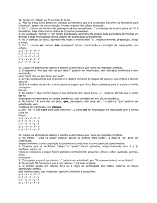 12. Ainda em relação ao 1º período do texto.
1. "Mas foi à-toa Chico Bento ter contado ao bilheteiro que era necessário transferir os familiares para
Fortaleza", apesar de nova redação, o texto original não sofreu alteração .
2. Em "... contou ao homem das passagens a sua necessidade..." o emprego do acento grave no "a" é
facultativo, haja vista ocorrer antes de pronome possessivo.
3. Os vocábulos "família" e "só" foram acentuados corretamente porque toda paroxítona terminada em
ditongo e toda monossílaba tônica devem ser acentuadas graficamente.
4. No 1º período do texto, aparece três vezes o monossílabo "a", respectivamente, preposição, artigo
e artigo.
5. Em "...contou ao homem das passagens" temos combinação e contração de preposições com
artigos.
a. V - V - V - V - F
b. F - F - F - F - V
c. F - V - F - F - F
d. V - V - V - F - F
e. F - F - F - V - V
13. Julgue as alternativas abaixo e escolha a alternativa que reúna as respostas corretas.
1. O segmento "Por que não vai por terra?" poderia ser modificado, sem alteração semântica e sem
incorreção,
para "Você não vai por terra, por quê?"
2. Se não soubéssemos que O Quinze é o célebre romance de Raquel de Queiroz, que enfoca a terrível
seca de
1915 e a miséria do sertão, o texto poderia sugerir que Chico Bento pleiteava para si e para a família
passagens
aéreas.
3. No trecho “- Que morte! Agora é que retirante tem esses luxos ..." , pode-se afirmar que o verbo
ter foi
empregado corretamente no campo semântico, mas cometeu-se erro de concordância.
4. No trecho " É você dar um jeito, que, passagens, não pode ser..." a palavra "que" poderia ser
substituída, sem
mudança de significado, por porque.
5. Em " No 77 não teve trem para nenhum.", o verbo ter foi empregado em desacordo com a norma
culta da
língua.
a. V - V - V - V - F
b. F - F - F - F - V
c. F - V - F - V - F
d. V - V - V - F - F
e. V - F - F - V - V
14. Julgue as alternativas abaixo e escolha a alternativa que reúna as respostas corretas.
1. No trecho "- Pois se quiser esperar, talvez se arranje mais tarde.", a palavra "se" deve ser
classificada,
respectivamente, como conjunção subordinativa condicional e como partícula apassivadora.
2. Observe que os vocábulos "talvez" e "quiser" foram grafados, respectivamente com Z e S;
verifique, agora, se
todos os vocábulos a seguir foram grafados corretamente: pequinez, altivez, indez, quisesse, graniso,
aviso,
hemoptise.
3. "O preposto é que é um ratuíno..." poderia ser substituído por "O representante é um ordinário".
4. No período "O preposto é que é um ratuíno..." há duas orações.
5. O acento agudo em ratuíno deve-se à regra de acentuação dos hiatos, observe se houve
acentuação correta,
pela mesma regra, nos vocábulos: genuíno, friíssimo e sanguíneo.
a. V - V - V - V - F
b. F - F - F - F - V
c. F - V - F - V - F
d. V - F - V - F - F
 