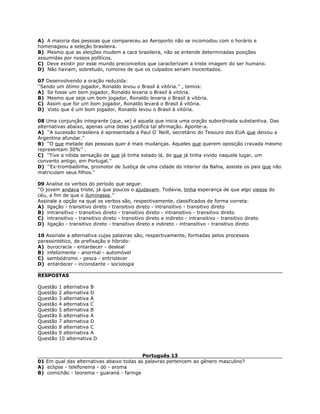 A) A maioria das pessoas que compareceu ao Aeroporto não se incomodou com o horário e
homenageou a seleção brasileira.
B) Mesmo que as eleições mudem a cara brasileira, não se entende determinadas posições
assumidas por nossos políticos.
C) Deve existir por esse mundo preconceitos que caracterizam a triste imagem do ser humano.
D) Não haviam, sobretudo, rumores de que os culpados seriam inocentados.
07 Desenvolvendo a oração reduzida:
''Sendo um ótimo jogador, Ronaldo levou o Brasil à vitória.'' , temos:
A) Se fosse um bom jogador, Ronaldo levaria o Brasil à vitória.
B) Mesmo que seja um bom jogador, Ronaldo levaria o Brasil à vitória.
C) Assim que for um bom jogador, Ronaldo levará o Brasil à vitória.
D) Visto que é um bom jogador, Ronaldo levou o Brasil à vitória.
08 Uma conjunção integrante (que, se) é aquela que inicia uma oração subordinada substantiva. Das
alternativas abaixo, apenas uma delas justifica tal afirmação. Aponte-a.
A) ''A sucessão brasileira é apresentada a Paul O`Neill, secretário do Tesouro dos EUA que deixou a
Argentina afundar.''
B) ''O que metade das pessoas quer é mais mudanças. Aqueles que querem oposição cravada mesmo
representam 30%'' .
C) ''Tive a nítida sensação de que já tinha estado lá, de que já tinha vivido naquele lugar, um
convento antigo, em Portugal.''
D) ''Ex-trombadinha, promotor de Justiça de uma cidade do interior da Bahia, assiste os pais que não
matriculam seus filhos.''
09 Analise os verbos do período que segue:
''O jovem andava triste, já que poucos o ajudavam. Todavia, tinha esperança de que algo viesse do
céu, a fim de que o iluminasse.''
Assinale a opção na qual os verbos são, respectivamente, classificados de forma correta:
A) ligação - transitivo direto - transitivo direto - intransitivo - transitivo direto
B) intransitivo - transitivo direto - transitivo direto - intransitivo - transitivo direto
C) intransitivo - transitivo direto - transitivo direto e indireto - intransitivo - transitivo direto
D) ligação - transitivo direto - transitivo direto e indireto - intransitivo - transitivo direto
10 Assinale a alternativa cujas palavras são, respectivamente, formadas pelos processos
parassintético, de prefixação e híbrido:
A) burocracia - entardecer - desleal
B) infelizmente - anormal - automóvel
C) sambódromo - pesca - entristecer
D) entardecer - inconstante - sociologia
RESPOSTAS
Questão 1 alternativa B
Questão 2 alternativa D
Questão 3 alternativa A
Questão 4 alternativa C
Questão 5 alternativa B
Questão 6 alternativa A
Questão 7 alternativa D
Questão 8 alternativa C
Questão 9 alternativa A
Questão 10 alternativa D
Português 13
01 Em qual das alternativas abaixo todas as palavras pertencem ao gênero masculino?
A) eclipse - telefonema - dó - aroma
B) comichão - teorema - guaraná - faringe
 
