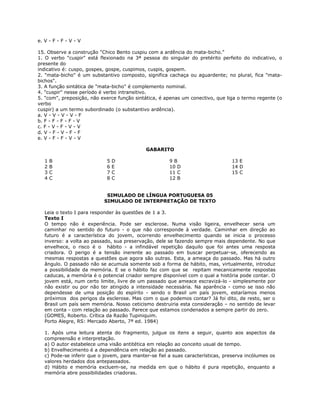 e. V - F - F - V - V
15. Observe a construção "Chico Bento cuspiu com a ardência do mata-bicho."
1. O verbo "cuspir" está flexionado na 3ª pessoa do singular do pretérito perfeito do indicativo, o
presente do
indicativo é: cuspo, gospes, gospe, cuspimos, cuspis, gospem.
2. "mata-bicho" é um substantivo composto, significa cachaça ou aguardente; no plural, fica "mata-
bichos".
3. A função sintática de "mata-bicho" é complemento nominal.
4. "cuspir" nesse período é verbo intransitivo.
5. "com", preposição, não exerce função sintática, é apenas um conectivo, que liga o termo regente (o
verbo
cuspir) a um termo subordinado (o substantivo ardência).
a. V - V - V - V - F
b. F - F - F - F - V
c. F - V - F - V - V
d. V - F - V - F - F
e. V - F - F - V - V
GABARITO
1 B
2 B
3 C
4 C
5 D
6 E
7 C
8 C
9 B
10 D
11 C
12 B
13 E
14 D
15 C
SIMULADO DE LÍNGUA PORTUGUESA 05
SIMULADO DE INTERPRETAÇÃO DE TEXTO
Leia o texto I para responder às questões de 1 a 3.
Texto I
O tempo não é experiência. Pode ser esclerose. Numa visão ligeira, envelhecer seria um
caminhar no sentido do futuro - o que não corresponde à verdade. Caminhar em direção ao
futuro é a característica do jovem, ocorrendo envelhecimento quando se inicia o processo
inverso: a volta ao passado, sua preservação, dele se fazendo sempre mais dependente. No que
envelhece, o risco é o hábito - a infindável repetição daquilo que foi antes uma resposta
criadora. O perigo é a tensão inerente ao passado em buscar perpetuar-se, oferecendo as
mesmas respostas a questões que agora são outras. Esta, a ameaça do passado. Mas há outro
ângulo. O passado não se acumula somente sob a forma de hábito, mas, virtualmente, introduz
a possibilidade da memória. E se o hábito faz com que se repitam mecanicamente respostas
caducas, a memória é o potencial criador sempre disponível com o qual a história pode contar. O
jovem está, num certo limite, livre de um passado que ameace escravizá-lo - simplesmente por
não existir ou por não ter atingido a intensidade necessária. Na aparência - como se isso não
dependesse de uma posição do espírito - sendo o Brasil um país jovem, estaríamos menos
próximos dos perigos da esclerose. Mas com o que podemos contar? Já foi dito, de resto, ser o
Brasil um país sem memória. Nosso ceticismo destruiria esta consideração – no sentido de levar
em conta - com relação ao passado. Parece que estamos condenados a sempre partir do zero.
(GOMES, Roberto. Crítica da Razão Tupiniquim.
Porto Alegre, RS: Mercado Aberto, 7ª ed. 1984)
1. Após uma leitura atenta do fragmento, julgue os itens a seguir, quanto aos aspectos da
compreensão e interpretação.
a) O autor estabelece uma visão antitética em relação ao conceito usual de tempo.
b) Envelhecimento é a dependência em relação ao passado.
c) Pode-se inferir que o jovem, para manter-se fiel a suas características, preserva incólumes os
valores herdados dos antepassados.
d) Hábito e memória excluem-se, na medida em que o hábito é pura repetição, enquanto a
memória abre possibilidades criadoras.
 