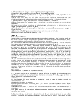 2. Julgue os itens em relação à teoria lingüística e normas gramaticais.
a) Na linha 8, a próclise do pronome em não se acumula é facultativa.
b) As duas ocorrências da partícula se, no segundo parágrafo, linhas 8 e 9, equivalem-se no
plano morfossintático.
c) Num certo limite, linha 12, está entre vírgulas por ser expressão internalizada em uma
oração. d) O agente da ação verbal no último período do texto, linha 17, é indeterminado.
3. Julgue os itens a seguir, em relação aos aspectos semânticos e estilísticos.
a) Experiência, esclerose, passado, futuro e envelhecer, no texto, pertencem ao mesmo campo
semântico.
b) Virtualmente, na linha 9, poderia ser substituído por potencialmente ou factivelmente, sem
alterar substancialmente o sentido do texto.
c) "Sendo o Brasil um país jovem", linha 14, instaura uma condição concessiva em relação à
oração seguinte.
d) Ceticismo, linha 16, liga-se semanticamente a sem memória, na linha 16.
Leia o texto II para responder às questões 4 e 5.
Texto II
Periodização da Filosofia
Não se pode afirmar que a história do pensamento filosófico obedeça a uma evolução linear, de
tal modo que cada posição atingida pelos grandes pensadores no plano epistemológico, ético,
metafísico, estético, etc., condicione o desenvolvimento sucessivo.
Em primeiro lugar, há uma multiplicidade de áreas diversas de indagação e, a não ser em casos
bem raros, raramente surgem pensadores geniais capazes de abrangê-las de
maneira sincrônica ou unitária, marcando pontos cardeais da história das idéias. O que
prevalece, em geral, são contribuições especializadas que cuidam de determinado campo de
pesquisa, não se devendo esquecer que essas indagações setoriais podem, às vezes, repercutir
sobre o curso do pensamento geral, inspirando novos paradigmas, ou seja, pressupostos
fundamentais que passam a condicionar as meditações subseqüentes. Como se vê, as linhas de
indagações filosóficas resultam de preferências individuais dos pensadores assim como de
fatores das mais diversificadas configurações, não sendo possível, pois, afirmar que as várias
correntes de pensamento se entrelacem ou atuem umas sobre as outras. Há até mesmo
hipóteses
em que determinadas escolas ou círculos de pensamento são tão ciosos de suas convicções que
chegam a olhar com desprezo as demais perquirições, como se deu, por exemplo, em certos
momentos do escolasticismo medieval; no apogeu do naturalismo positivista da passada
centúria; no predomínio ideológico do marxismo que, no dizer de Raymond Aron, foi "o ópio dos
intelectuais"; ou, em tempos mais recentes, a corrente do positivismo lógico, alguns de cujos
mentores chegaram a considerar meaningless, isto é, desprovido de sentido tudo que não se
ajustasse a seus
parâmetros.
(Miguel Reale Jr. - O Estado de São Paulo - Jun/98)
4. A primeira instância da interpretação textual situa-se na esfera da compreensão dos
significados vocabulares e organizacionais. Atentando para esta afirmação, julgue os itens a
seguir segundo os critérios semânticos e
estilísticos.
a) "Multiplicidade de áreas diversas de indagação", linha 6, trata do caráter unívoco do
conhecimento e, por
conseguinte, do objeto da filosofia.
b) "abrangê-las de maneira sincrônica", linha 5, é o mesmo que visão superficial sobre o objeto
do conhecimento.
c) A partícula pois, linha 11, instaura uma circunstância explicativa entre duas afirmações que a
circundam.
d) O autor utiliza-se de um registro predominantemente metafórico, dificultando a apreensão
das idéias que veicula.
5. Considerando que paráfrase é o desenvolvimento de um texto conservando-se suas idéias
originais, expressas por palavras diferentes, julgue os itens a seguir, caso sejam ou não
 