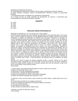 paráfrases de segmentos do texto II.
a) A progressão do pensamento filosófico não se sujeita a parâmetros evolutivos lineares.
b) Raros filósofos conseguem abarcar simultaneamente diferentes campos da perquirição
filosófica.
c) O pensamento geral é modificado por paradigmas fundamentais.
d) A crença de que as várias correntes de pensamento se excluem é confirmada pela
individualidade do pensamento filosófico ocidental.
GABARITO
01. VVFV
02. FFVF
03. FVFF
04. FFFF
05. VVVV
SIMULADO LÍNGUA PORTUGUESA 06
Responda as questões de 1 a 10 de acordo com o texto abaixo:
O primeiro dever passado pelo novo professor de português foi uma descrição tendo o mar como
tema. A classe inspirou-se, toda ela, nos encapelados mares de Camões, aqueles nunca dantes
navegados; o episódio do Adamastor foi reescrito pela meninada. Prisioneiro no internato, eu
vivia na saudade das praias do Pontal onde conhecera a liberdade e o sonho. O mar de Ilhéus foi
o tema de minha descrição. Padre Cabral levara os deveres para corrigir em sua cela. Na aula
seguinte, entre risonho e solene, anunciou a existência de uma vocação autêntica de escritor
naquela sala de aula. Pediu que escutassem com atenção o dever que ia ler. Tinha certeza,
afirmou, que o autor daquela página seria no futuro um escritor conhecido. Não regateou
elogios. Eu acabara de completar onze anos. Passei a ser uma personalidade, segundo os
cânones do colégio, ao lado dos futebolistas, dos campeões de matemática e de religião, dos que
obtinham medalhas. Fui admitido numa espécie de Círculo Literário onde brilhavam alunos mais
velhos. Nem assim deixei de me sentir prisioneiro, sensação permanente durante os dois anos
em que estudei no colégio dos jesuítas. Houve, porém, sensível mudança na limitada vida do
aluno interno: o padre Cabral tomou-me sob sua proteção e colocou em minhas mãos livros de
sua estante. Primeiro "As Viagens de Gulliver", depois clássicos portugueses, traduções de
ficcionistas ingleses e franceses. Data dessa época minha paixão por Charles Dickens. Demoraria
ainda a conhecer Mark Twain, o norte-americano não figurava entre os prediletos do padre
Cabral.
Recordo com carinho a figura do jesuíta português erudito e amável. Menos por me haver
anunciado escritor, sobretudo por me haver dado o amor aos livros, por me haver revelado o
mundo da criação literária. Ajudou-me a suportar aqueles dois anos de internato, a fazer mais
leve a minha prisão, minha primeira prisão.
Jorge Amado
1. Padre Cabral, numa determinada passagem do texto, ordena que os alunos:
a) façam uma descrição sobre o mar;
b) descrevam os mares encapelados de Camões;
c) reescrevam o episódio do Gigante Adamastor;.
d) façam uma descrição dos mares nunca dantes navegados;
e) retirem de Camões inspiração para descrever o mar.
2. Segundo o texto, para executar o dever imposto por Padre Cabral, a classe toda usou de um
certo:
a) conhecimento extraído de "As viagens de Gulliver";
b) assunto extraído de traduções de ficcionistas ingleses e franceses;
c) amor por Charles Dickens;
d) mar descrito por Mark Twain;
e) saber já feito, já explorado por célebre autor.
3.Apenas o narrador foi diferente, porque:
a) lia Camões;
 