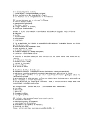 b) se baseou na própria vivência;
c) conhecia os ficcionistas ingleses e franceses;
d) tinha conhecimento das obras de Mark Twain;
e) sua descrição não foi corrigida na cela de Padre Cabral.
4.O narrador confessa que no internato lhe faltava:
a) a leitura de Os Lusíadas;
b) o episódio do Adamastor;
c) liberdade e sonho;
d) vocação autêntica de escritor;
e) respeitável personalidade.
5.Todos os alunos apresentaram seus trabalhos, mas só foi um elogiado, porque revelava:
a) liberdade;
b) sonho;
c) imparcialidade;
d) originalidade;
e) resignação.
6. Por ter executado um trabalho de qualidade literária superior, o narrador adquiriu um direito
que lhe agradou muito:
a) ler livros da estante de Padre Cabral;
b) rever as praias do Pontal;
c) ler sonetos camonianos;
d) conhecer mares nunca dantes navegados;
e) conhecer a cela de Padre Cabral.
7. Contudo, a felicidade alcançada pelo narrador não era plena. Havia uma pedra em seu
caminho:
a) os colegas do internato;
b) a cela do Padre Cabral;
c) a prisão do internato;
d) o mar de Ilhéus;
e) as praias do Pontal.
8. Conclui-se, da leitura do texto, que:
a) o professor valorizou o trabalho dos alunos pelo esforço com que o realizaram;
b) o professor mostrou-se satisfeito porque um aluno escreveu sobre o mar de Ilhéus;
c) o professor ficou satisfeito ao ver que um de seus alunos demonstrava gosto pela leitura dos
clássicos portugueses;
d) a competência de saber escrever conferia, no colégio, tanto destaque quanto a competência
de ser bom atleta ou bom em matemática;
e) graças à amizade que passou a ter com Padre Cabral, o narrador do texto passou a ser uma
personalidade no colégio dos jesuítas.
9.O primeiro dever... foi uma descrição... Contudo nesse texto predomina a:
a) narração;
b) dissertação;
c) descrição;
d) linguagem poética;
e) linguagem epistolar.
10. Por isso a maioria dos verbos do texto encontra-se no:
a) presente do indicativo;
b) pretérito imperfeito do indicativo;
c) pretérito perfeito do indicativo;
d) pretérito mais que perfeito do indicativo;
e) futuro do indicativo.
Releia a primeira estrofe e responda as questões de 11 a 13
 