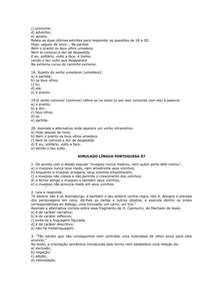 c) pronome;
d) advérbio;
e) aposto.
Releia as duas últimas estrofes para responder as questões de 18 a 20:
Hoje, segues de novo... Na partida
Nem o pranto os teus olhos umedece,
Nem te comove a dor da despedida.
E eu, solitário, volto a face, e tremo,
vendo o teu vulto que desaparece
Na extrema curva do caminho extremo.
18. Sujeito do verbo umedecer (umedece):
a) a partida;
b) os teus olhos;
c) tu;
d) ela;
e) o pranto.
19.O verbo comover (comove) refere-se no texto (e por isso concorda com ela) à palavra:
a) o pranto;
b) a dor;
c) teus olhos;
d) te;
e) partida.
20. Assinale a alternativa onde aparece um verbo intransitivo.
a) Hoje seques de novo.
b) Nem o pranto os teus olhos umedece.
c) Nem te comove a dor de despedida.
d) E eu, solitário, volto a face.
e) Vendo o teu vulto.
SIMULADO LÍNGUA PORTUGUESA 07
1. De acordo com o ditado popular "invejoso nunca medrou, nem quem perto dele morou",
a) o invejoso nunca teve medo, nem amedronta seus vizinhos;
b) enquanto o invejoso prospera, seus vizinhos empobrecem;
c) o invejoso não cresce e não permite o crescimento dos vizinhos;
d) o temor atinge o invejoso e também seus vizinhos;
e) o invejoso não provoca medo em seus vizinhos.
2. Leia e responda:
"O destino não é só dramaturgo, é também o seu próprio contra-regra, isto é, designa a entrada
dos personagens em cena, dá-lhes as cartas e outros objetos, e executa dentro os sinais
correspondentes ao diálogo, uma trovoada, um carro, um tiro."
Assinale a alternativa correta sobre esse fragmento de D. Casmurro, de Machado de Assis:
a) é de caráter narrativo;
b) é de caráter reflexivo;
c) evita-se a linguagem figurada;
d) é de caráter descritivo;
e) não há metalinguagem.
3. "Tão barato que não conseguimos nem contratar uma holandesa de olhos azuis para este
anúncio."
No texto, a orientação semântica introduzida pelo termo nem estabelece uma relação de:
a) exclusão;
b) negação;
c) adição;
d) intensidade;
 