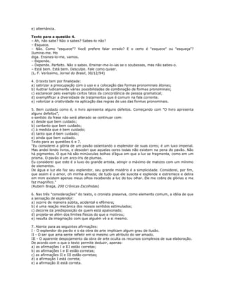 e) alternância.
Texto para a questão 4.
– Ah, não sabe? Não o sabes? Sabes-lo não?
– Esquece.
– Não. Como "esquece"? Você prefere falar errado? E o certo é "esquece" ou "esqueça"?
Ilumine-me. Mo
diga. Ensines-lo-me, vamos.
– Depende.
– Depende. Perfeito. Não o sabes. Ensinar-me-lo-ias se o soubesses, mas não sabes-o.
– Está bem. Está bem. Desculpe. Fale como quiser.
(L. F. Veríssimo, Jornal do Brasil, 30/12/94)
4. O texto tem por finalidade:
a) satirizar a preocupação com o uso e a colocação das formas pronominais átonas;
b) ilustrar ludicamente várias possibilidades de combinação de formas pronominais;
c) esclarecer pelo exemplo certos fatos da concordância de pessoa gramatical;
d) exemplificar a diversidade de tratamentos que é comum na fala corrente.
e) valorizar a criatividade na aplicação das regras de uso das formas pronominais.
5. Bem cuidado como é, o livro apresenta alguns defeitos. Começando com "O livro apresenta
alguns defeitos",
o sentido da frase não será alterado se continuar com:
a) desde que bem cuidado;
b) contanto que bem cuidado;
c) à medida que é bem cuidado;
d) tanto que é bem cuidado;
e) ainda que bem cuidado.
Texto para as questões 6 e 7.
"Eu considerei a glória de um pavão ostentando o esplendor de suas cores; é um luxo imperial.
Mas andei lendo livros, e descobri que aquelas cores todas não existem na pena do pavão. Não
há pigmentos. O que há são minúsculas bolhas d’água em que a luz se fragmenta, como em um
prisma. O pavão é um arco-íris de plumas.
Eu considerei que este é o luxo do grande artista, atingir o máximo de matizes com um mínimo
de elementos.
De água e luz ele faz seu esplendor, seu grande mistério é a simplicidade. Considerei, por fim,
que assim é o amor, oh minha amada; de tudo que ele suscita e esplende e estremece e delira
em mim existem apenas meus olhos recebendo a luz do teu olhar. Ele me cobre de glórias e me
faz magnífico."
(Rubem Braga, 200 Crônicas Escolhidas)
6. Nas três "considerações" do texto, o cronista preserva, como elemento comum, a idéia de que
a sensação de esplendor:
a) ocorre de maneira súbita, acidental e efêmera;
b) é uma reação mecânica dos nossos sentidos estimulados;
c) decorre da predisposição de quem está apaixonado;
d) projeta-se além dos limites físicos do que a motivou;
e) resulta da imaginação com que alguém vê a si mesmo.
7. Atente para as seguintes afirmações:
I - O esplendor do pavão e o da obra de arte implicam algum grau de ilusão.
II - O ser que ama sente refletir em si mesmo um atributo do ser amado.
III - O aparente despojamento da obra de arte oculta os recursos complexos de sua elaboração.
De acordo com o que o texto permite deduzir, apenas:
a) as afirmações I e III estão corretas;
b) as afirmações I e II estão corretas;
c) as afirmações II e III estão corretas;
d) a afirmação I está correta;
e) a afirmação II está correta.
 