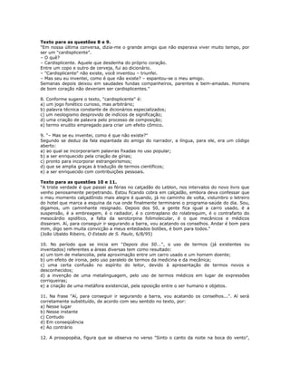 Texto para as questões 8 e 9.
"Em nossa última conversa, dizia-me o grande amigo que não esperava viver muito tempo, por
ser um "cardisplicente".
– O quê?
– Cardisplicente. Aquele que desdenha do próprio coração.
Entre um copo e outro de cerveja, fui ao dicionário.
– "Cardisplicente" não existe, você inventou – triunfei.
– Mas seu eu inventei, como é que não existe? – espantou-se o meu amigo.
Semanas depois deixou em saudades fundas companheiros, parentes e bem-amadas. Homens
de bom coração não deveriam ser cardisplicentes."
8. Conforme sugere o texto, "cardisplicente" é:
a) um jogo fonético curioso, mas arbitrário;
b) palavra técnica constante de dicionários especializados;
c) um neologismo desprovido de indícios de significação;
d) uma criação de palavra pelo processo de composição;
e) termo erudito empregado para criar um efeito cômico.
9. "– Mas se eu inventei, como é que não existe?"
Segundo se deduz da fala espantada do amigo do narrador, a língua, para ele, era um código
aberto:
a) ao qual se incorporariam palavras fixadas no uso popular;
b) a ser enriquecido pela criação de gírias;
c) pronto para incorporar estrangeirismos;
d) que se amplia graças à tradução de termos científicos;
e) a ser enriquecido com contribuições pessoais.
Texto para as questões 10 e 11.
"A triste verdade é que passei as férias no calçadão do Leblon, nos intervalos do novo livro que
venho penosamente perpetrando. Estou ficando cobra em calçadão, embora deva confessar que
o meu momento calçadônido mais alegre é quando, já no caminho de volta, vislumbro o letreiro
do hotel que marca a esquina da rua onde finalmente terminarei o programa-saúde do dia. Sou,
digamos, um caminhante resignado. Depois dos 50, a gente fica igual a carro usado, é a
suspensão, é a embreagem, é o radiador, é o contraplano do rolabrequim, é o contrafarto do
mesocárdio epidítico, a falta da serotorpina folimolecular, é o que mecânicos e médicos
disseram. Aí, para conseguir ir segurando a barra, vou acatando os conselhos. Andar é bom para
mim, digo sem muita convicção a meus entediados botões, é bom para todos."
(João Ubaldo Ribeiro, O Estado de S. Paulo, 6/8/95)
10. No período que se inicia em "Depois dos 50...", o uso de termos (já existentes ou
inventados) referentes a áreas diversas tem como resultado:
a) um tom de melancolia, pela aproximação entre um carro usado e um homem doente;
b) um efeito de ironia, pelo uso paralelo de termos da medicina e da mecânica;
c) uma certa confusão no espírito do leitor, devido à apresentação de termos novos e
desconhecidos;
d) a invenção de uma metalinguagem, pelo uso de termos médicos em lugar de expressões
corriqueiras;
e) a criação de uma metáfora existencial, pela oposição entre o ser humano e objetos.
11. Na frase "Aí, para conseguir ir segurando a barra, vou acatando os conselhos...". Aí será
corretamente substituído, de acordo com seu sentido no texto, por:
a) Nesse lugar
b) Nesse instante
c) Contudo
d) Em conseqüência
e) Ao contrário
12. A prosopopéia, figura que se observa no verso "Sinto o canto da noite na boca do vento",
 