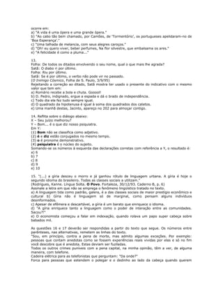ocorre em:
a) "A vida é uma ópera e uma grande ópera."
b) "Ao cabo tão bem chamado, por Camões, de ‘Tormentório’, os portugueses apelidaram-no de
‘Boa Esperança’."
c) "Uma talhada de melancia, com seus alegres caroços."
d) "Oh! eu quero viver, beber perfumes, Na flor silvestre, que embalsama os ares."
e) "A felicidade é como a pluma..."
13.
Folha: De todos os ditados envolvendo o seu nome, qual o que mais lhe agrada?
Satã: O diabo ri por último.
Folha: Riu por último.
Satã: Se é por último, o verbo não pode vir no passado.
(O Inimigo Cósmico, Folha de S. Paulo, 3/9/95)
Rejeitando a correção ao ditado, Satã mostra ter usado o presente do indicativo com o mesmo
valor que tem em:
a) Romário recebe a bola e chuta. Gooool!
b) D. Pedro, indignado, ergue a espada e dá o brado de independência.
c) Todo dia ela fez tudo sempre igual.
d) O quadrado da hipotenusa é igual à soma dos quadrados dos catetos.
e) Uma manhã destas, Jacinto, apareço no 202 para almoçar contigo.
14. Reflita sobre o diálogo abaixo:
X – Seu juízo melhorou?
Y – Bom... é o que diz nosso psiquiatra.
Em Y:
(1) Bom não se classifica como adjetivo.
(2) é e diz estão conjugados no mesmo tempo.
(3) o é pronome demonstrativo.
(4) psiquiatra é o núcleo do sujeito.
Somando-se os números à esquerda das declarações corretas com referência a Y, o resultado é:
a) 6
b) 7
c) 8
d) 9
e) 10
15. "(...) a gíria desceu o morro e já ganhou rótulo de linguagem urbana. A gíria é hoje o
segundo idioma do brasileiro. Todas as classes sociais a utilizam."
(Rodrigues, Kanne. Língua Solta. O Povo. Fortaleza, 30/12/93. Caderno B, p. 6)
Assinale a letra em que não se emprega o fenômeno lingüístico tratado no texto.
a) A linguagem tida como padrão, galera, é a das classes sociais de maior prestígio econômico e
cultural b) Gíria não é linguagem só de marginal, como pensam alguns indivíduos
desinformados.
c) Apesar de efêmera e descartável, a gíria é um barato que enriquece o idioma.
d) "A gíria enriquece tanto a linguagem como o poder de interação entre as comunidades.
Sacou?!"
e) O economista começou a falar em indexação, quando rolava um papo super cabeça sobre
babados mil.
As questões 16 e 17 deverão ser respondidas a partir do texto que segue. Os números entre
parênteses, nas alternativas, remetem as linhas do texto.
"Sou, em princípio, contra a pena de morte, mas admito algumas exceções. Por exemplo:
pessoas que contam anedotas como se fossem experiências reais vividas por elas e só no fim
você descobre que é anedota. Estas deviam ser fuziladas.
Todos os outros crimes puníveis com a pena capital, na minha opinião, têm a ver, de alguma
maneira, com telefone.
Cadeira elétrica para as telefonistas que perguntam: "Da onde?"
Forca para pessoas que estendem o polegar e o dedinho ao lado da cabeça quando querem
 