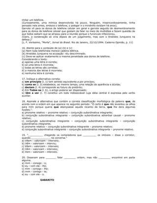 imitar um telefone.
(Curiosamente, uma mímica desenvolvida há pouco. Ninguém, misericordiosamente, tinha
pensado nela antes, embora o telefone, o polegar e o mindinho existam há anos).
Garrote vil para os donos de telefone celular em geral e garrote seguido de desmembramento
para os donos de telefone celular que gostam de falar no meio de multidões e fazem questão de
que todos saibam que se atrasou para a reunião porque o furúnculo infeccionou.
(Claro, a condenação só viria depois de um julgamento, mas com o Aristides Junqueira na
defesa.)"
(L. F. Veríssimo, "Morte", Jornal do Brasil. Rio de Janeiro, 22/12/1994. Caderno Opinião, p. 11)
16. Atente para o conteúdo de (a) (b) e (c)
(a) Nem toda telefonista merece cadeira elétrica.
(b) Aristides Junqueira na acusação: réu descriminado.
(c) Deve-se aplicar exatamente a mesma penalidade aos donos de telefone.
Considerando o texto:
a) apenas uma letra é correta;
b) só uma letra é incorreta;
c) todas as letras são corretas;
d) a maioria das letras é incorreta;
e) nenhuma letra é correta.
17. Indique a alternativa correta:
a) em princípio (l. 1) tem sentido equivalente a por princípio;
b) como se (l. 3) estabelece, ao mesmo tempo, uma relação de aparência e dúvida;
c) deviam (l. 4) corresponde ao futuro do pretérito;
d) Em Todos os (l. 6), o artigo poderia ser dispensado;
e) têm a ver (l. 7) constitui um todo indissociável cuja idéia central é expressa pelo verbo
auxiliar.
18. Assinale a alternativa que contém a correta classificação morfológica da palavra que, de
acordo com a ordem em que aparece no seguinte período: "O certo é que não levantou os olhos
para mim porque queria que abençoasse aquele recanto de terra, que lhe dera algumas
ilusões.":
a) pronome relativo – pronome relativo – conjunção subordinativa integrante;
b) conjunção subordinativa integrante – conjunção subordinativa adverbial causal – pronome
relativo;
c) conjunção subordinativa integrante – conjunção subordinativa integrante – conjunção
subordinativa integrante;
d) pronome relativo – conjunção subordinativa integrante – pronome relativo;
e) conjunção subordinativa integrante – conjunção subordinativa integrante – pronome relativo.
19. "__________ chegando os compradores que _________ os imóveis – disse o corretor,
quando _____________ na conversa."
a) Vêem - valorizam - interveio;
b) Vêm - valorizem - interviu;
c) Vêem - valorizem - interveio;
d) Vêm - valorizam - interveio;
e) Vem - valorizam - interveio.
20. Disseram para _______ falar ________ ontem, mas não ________ encontrei em parte
alguma.
a) mim - consigo - o;
b) eu - com ele - lhe;
c) mim - consigo - lhe;
d) mim - contigo - te;
e) eu - com ele - o.
GABARITO
 