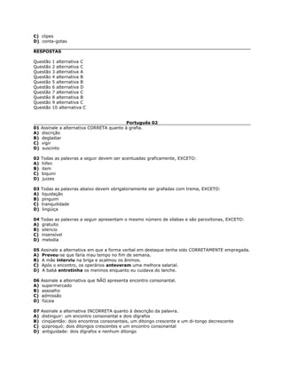 C) clipes
D) conta-gotas
RESPOSTAS
Questão 1 alternativa C
Questão 2 alternativa C
Questão 3 alternativa A
Questão 4 alternativa B
Questão 5 alternativa B
Questão 6 alternativa D
Questão 7 alternativa C
Questão 8 alternativa B
Questão 9 alternativa C
Questão 10 alternativa C
Português 02
01 Assinale a alternativa CORRETA quanto à grafia.
A) discrição
B) degladiar
C) vigir
D) suscinto
02 Todas as palavras a seguir devem ser acentuadas graficamente, EXCETO:
A) hifen
B) item
C) biquini
D) juizes
03 Todas as palavras abaixo devem obrigatoriamente ser grafadas com trema, EXCETO:
A) liquidação
B) pinguim
C) tranquilidade
D) lingüiça
04 Todas as palavras a seguir apresentam o mesmo número de sílabas e são paroxítonas, EXCETO:
A) gratuito
B) silencio
C) insensível
D) melodia
05 Assinale a alternativa em que a forma verbal em destaque tenha sido CORRETAMENTE empregada.
A) Preveu-se que faria mau tempo no fim de semana.
B) A mãe interviu na briga e acalmou os ânimos.
C) Após o encontro, os operários anteveram uma melhora salarial.
D) A babá entretinha os meninos enquanto eu cuidava do lanche.
06 Assinale a alternativa que NÃO apresenta encontro consonantal.
A) supermercado
B) assoalho
C) admissão
D) fúcsia
07 Assinale a alternativa INCORRETA quanto à descrição da palavra.
A) distinguir: um encontro consonantal e dois dígrafos
B) cinqüentão: dois encontros consonantais, um ditongo crescente e um di-tongo decrescente
C) qüiproquó: dois ditongos crescentes e um encontro consonantal
D) antiguidade: dois dígrafos e nenhum ditongo
 