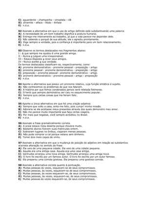 C) aguardente - champanha - omoplata - clã
D) dinamite - alface - libido - ênfase
E) n.d.a.
02 Assinale a alternativa em que o uso do artigo definido está substantivando uma palavra:
A) A necessidade de um bom trabalho dignifica a postura humana.
B) Entrego-me inteiramente ao trabalho, já que a vida parece-me depender dele.
C) Não sabendo o porquê de sua atitude, ele o agrediu prontamente.
D) Diga sempre a verdade, pois a confiança é importante para um bom relacionamento.
E) n.d.a.
03 Observe os termos destacados nos fragmentos abaixo:
I - A que sempre me ajudou é uma grande amiga.
II - Nunca a julguei uma irresponsável.
III - Estava disposta a rever seus amigos.
IV - Nunca aceitei a sua verdade.
Os termos destacados classificam-se, respectivamente, como:
A) pronome demonstrativo - pronome pessoal - preposição - artigo
B) pronome pessoal - pronome demonstrativo - preposição - artigo
C) preposição - pronome pessoal - pronome demonstrativo - artigo
D) pronome demonstrativo - pronome pessoal - artigo - preposição
E) n.d.a.
04 Aponte a alternativa que possui um pronome relativo, cuja função sintática é sujeito.
A) Não conhecemos os problemas de que nos falaram.
B) A história por que fomos condenados jamais será relatada fielmente.
C) O herói que sempre demonstrou ser caiu no esquecimento popular.
D) Sempre quis certas coisas que me fariam feliz.
E) n.d.a.
05 Aponte a única alternativa em que há uma oração adjetiva:
A) Sempre que volto a casa, sinto-me feliz, pois cumpri minha missão.
B) Adoraria se ele aceitasse meus presentes através dos quais demonstro meu amor.
C) Não me parece muito importante que faça certas viagens.
D) Por mais que negasse, você sempre acreditou no Brasil.
E) n.d.a.
06 Assinale a frase gramaticalmente correta.
A) A praia estava meia deserta porque chovera muito.
B) Bastante alunos fizeram suas matrículas ontem.
C) Sobraram lugares no ônibus, viajaram menas pessoas.
D) Não pude comprar a cal porque estava sem dinheiro.
E) Tomei dois meio copos de vinho.
07 Assinale a alternativa em que a mudança de posição do adjetivo em relação ao substantivo
acarreta alteração no sentido da frase.
A) Ela veio de uma pequena cidade. Ela veio de uma cidade pequena.
B) Aquela era uma antiga casa. Aquela era uma casa antiga.
C) Gertrudes arranjou uma nova amiga. Gertrudes arranjou uma amiga nova.
D) O livro foi escrito por um famoso autor. O livro foi escrito por um autor famoso.
E) Ela preparou uma comida gostosa. Ela preparou uma gostosa comida.
08 Assinale a alternativa correta quanto à pontuação.
A) Muitas pessoas às vezes, esquecem-se de seus compromissos.
B) Muitas pessoas, às vezes, esquecem-se de seus compromissos.
C) Muitas pessoas, às vezes esquecem-se, de seus compromissos.
D) Muitas pessoas, às vezes, esquecem-se, de seus compromissos.
E) Muitas pessoas às vezes esquecem-se, de seus compromissos.
 
