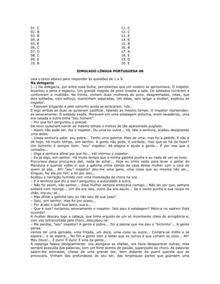 01. C 11. C
02. B 12. C
03. B 13. E
04. A 14. E
05. E 15. B
06. C 16. B
07. D 17. A
08. C 18. E
09. E 19. D
10. B 20. E
SIMULADO LÍNGUA PORTUGUESA 08
Leia o texto abaixo para responder às questões de 1 a 9.
Na delegacia
(...) Da delegacia, por entre essa bulha, percebemos que um vozeiro se aproximava. O inspetor
levantou a pena e esperou. Um grande magote de povo invadia a sala. Os soldados correram e
contiveram a multidão. Na frente, vinham duas mulheres do povo, desgrenhadas, rotas, que
dois soldados, com esforço, mantinham separadas. Um deles, sem largar a mulher, explicou ao
inspetor.
– Estavam brigando e pelo caminho ainda se atracaram; nós..
E logo ambas as duas se quiseram justificar, falando ao mesmo tempo. O inspetor repreendeu-
as severamente. O soldado expôs. Moravam em uma estalagem próxima, eram lavadeiras, uma
era casada e outra tinha "seu homem".
– Por que foi? perguntou o policial.
De novo quiseram narrar ao mesmo tempo o motivo de tão apaixonado pugilato.
– Assim não pode ser, fez o inspetor. Ou uma ou outra... Vá, fale a senhora, acabou designando
uma delas.
– Vossa senhoria sabe: sou pobre... Tenho uma galinha. Mais de uma; mas foi a pedrês. E não é
de hoje, há muito tempo, sim senhor. A gente não pode, é verdade; mas que se há de fazer?
Um bichinho é sempre bom, "seu" inspetor; dá alegria e ajuda a gente... É por isso que a
comadre...
– Diga a senhora afinal por que foi... Vá! intimou o inspetor.
– Eu já digo, sim senhor. Há muito tempo que a minha galinha punha e eu nada de ver os ovos.
Procurava daqui procurava dali, nada de achar... Hoje eu tinha saído para levar o jantar do
Manduca e quando voltei vi que a galinha vinha saindo da casa dessa mulher com a cara de
quem já pôs... Ah! "seu" inspetor! deu-me uma gana, uma coisa que eu mesma não sei...
Xinguei, fez ela por fim; e foi por isso...
Acabou a narração humilde com uma modulação de choro na voz.
– E a senhora que diz a isso? perguntou a autoridade à outra.
– Não foi assim, não senhor... Essa mulher sempre embicava comigo... Não sei por que, sempre
andava com rezinga... Um dia era isso, outro dia era aquilo... Se o vento punha a sua roupa no
chão, era eu; se...
– Mas afinal a galinha saiu ou não saiu de sua casa?
– Saiu, sim senhor; mas foi por acaso...
– Por acaso o quê! sua ladra, sua p...
– Que é isso? exclamou severamente o inspetor. Isto aqui é estalagem? Meto-a no xadrez! Está
ouvindo?
A mulher descaiu logo a cabeça, que tinha erguido de um só movimento cheio de arrogância e,
com voz entrecortada pelo choro, desculpou-se:
– Me perdoe, "seu" inspetor! A gente é pobre... Foi a patroa que me deu o "bichinho"... A gente
pensa:
vamos ter uma gemada, uma fritada, um doce, uma coisa ou outra... Compra-se milho e se
espera... e se espera... No fim a gente vem a saber que os outros é que comem os ovos... Ah!
Meu Deus!... É duro! É duro! É sina da gente...
A rapariga falava desigualmente: ora alongava as sílabas, ora fazia desaparecer outras; mas
sempre possuída das palavras, com um forte acento de paixão, superposto ao choro. As palavras
saíam-lhe animadas, cheias de uma grande dor, bem distante da pueril querela que as
provocara. Vinham das profundezas do seu ser, das longínquas partes que guardam uma
 