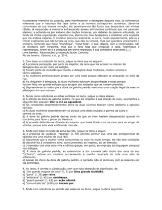 inconsciente memória do passado, para manifestarem o desespero daquela vida, os sofrimentos
milenares que a natureza lhe fazia sofrer e os homens conseguiram aumentar. Senti-me
comunicado de sua imensa emoção; ela penetrava-me tão fundo que despertava nas minhas
células já esquecidas a memória enfraquecida desses sofrimentos contínuos que me pareciam
eternos; e achando-os por debaixo das noções livrescas, por debaixo da palavra articulada, no
fundo da minha organização, espantei-me, aterrei-me, tive desesperos e cristalizei uma angústia
que me andava esparsa. O inspetor procurou acalmá-la; a outra, muito popularmente, pôs-se a
chorar explicando que não furtara os ovos, que não os comera, mas que guardara unicamente o
primeiro, temendo que fosse "mandinga", "coisa-feita", e que, depois, com a continuação, não
os restituíra com vergonha, mas que o faria logo que chegasse a casa. Acalmadas e
repreendidas, foram-se e a delegacia em breve regressou à sua atmosfera enervante.(...)
Lima Barreto. Recordações do escrivão Isaías Caminha.
Rio de Janeiro: Ediouro, s.d., p. 57-8.
1. Com base no conteúdo do texto, julgue os itens que se seguem.
a) A primeira percepção, por parte do inspetor, da cena que iria ocorrer no interior da
delegacia deu-se por meio da audição.
b) Faziam parte da multidão que invadiu a delegacia duas mulheres, muitos curiosos e
vários soldados.
c) As mulheres permaneceram presas por uma noite porque estavam se atracando no meio da
rua.
d) Ao chegarem à delegacia, as duas mulheres estavam desgrenhadas e rotas porque
haviam feito um grande esforço para escapar dos soldados que as haviam prendido.
e) Depreende-se do texto que a dona da galinha pedrês mantinha uma criação ilegal de aves na
estalagem em que morava.
2. Tendo como referência as idéias contidas no texto, julgue os itens abaixo.
a) A atitude da dona da galinha pedrês, no que diz respeito à sua criação de aves, exemplifica o
seguinte dito popular: Unir o útil ao agradável.
b) Os constantes desentendimentos entre as duas vizinhas tiveram como desfecho o episódio
narrado.
c) As duas mulheres desentenderam-se porque uma delas roubara a galinha da outra e
comera os ovos.
d) A dona da galinha pedrês deu-se conta de que os ovos haviam desaparecido quando foi
buscá-los para fazer o jantar do Manduca.
e) A acusada defendeu-se dizendo ao inspetor que havia ficado com os ovos para se vingar da
vizinha, porque esta vivia embicando com ela.
3. Ainda com base no texto de Lima Barreto, julgue os itens a seguir.
a) A presença do vocábulo "rapariga" (l. 59) permite afirmar que uma das protagonistas do
episódio era uma mulher de vida fácil.
b) Assumindo que a mulher vinha consumindo os ovos há muito tempo, ela não terá condições
de devolvê-los à verdadeira dona, como prometeu ao inspetor, ao ser liberada.
c) O narrador cria uma cena viva e cômica graças, em parte, ao emprego da linguagem coloquial
nos diálogos.
d) A dona da galinha pedrês, ao exteriorizar a dor causada pelo roubo dos ovos do seu
"bichinho", estava em verdade extravasando a revolta recalcada de toda uma vida de
sofrimento.
e) Apesar do choro da dona da galinha pedrês, o narrador não se comoveu com as palavras por
ela proferidas.
4. No texto, é correta a substituição, sem que haja alteração de significado, de:
a) "Um grande magote de povo" (l. 3) por Uma grande multidão.
b) "gana" (l. 35) por raiva.
c) "embicava" (l. 42) por embirrava.
d) "pueril querela" (l. 63) por ação infantil.
e) "comunicado de" (l.69) por tocado por.
5. Ainda com referência ao sentido das palavras no texto, julgue os itens seguintes.
 
