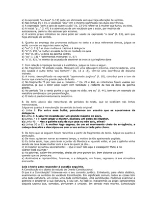 a) A expressão "as duas" (l..11) pode ser eliminada sem que haja alteração de sentido.
b) Nas linhas 15 e 34, o vocábulo "seu" tem o mesmo significado nas duas ocorrências.
c) A expressão "com a cara de quem já pôs" (ls. 33-34) refere-se à mulher que furtou os ovos.
d) A inicial "p..." (l. 47) é a abreviatura de um vocábulo que o autor, por motivos de
autocensura, preferiu não escrever por extenso.
e) O acento grave indicativo de crase pode ser usado na expressão "a casa" (l. 83), sem que
haja alteração de sentido.
6. Quanto ao emprego dos pronomes oblíquos no texto e a seus referentes diretos, julgue se
estão corretas as seguintes associações.
a) "as" (l. 11) / as duas mulheres trazidas à delegacia
b) "a" (l. 49) / a mulher acusada de haver roubado os ovos
c) "lhe" (l. 68) / a dona da galinha pedrês
d) "os" (l. 73) / "sofrimentos milenares" (l. 67)
e) "o" (l. 82) / o intento da acusada de devolver os ovos à sua legítima dona
7. Com relação à tipologia textual e à estilística, julgue os itens a seguir.
a) No fragmento "O soldado expôs. Moravam em uma estalagem próxima, eram lavadeiras, uma
era casada e outra tinha ‘seu homem’." (ls. 13 a 15), tem-se uma ocorrência de discurso
indireto.
b) A ironia, exemplificada na expressão "apaixonado pugilato" (l. 18), contribui para o tom de
humor que caracteriza grande parte do texto.
c) No fragmento "É por isso que a comadre..." (ls. 25 e 26), as reticências foram usadas por
economia, já que o leitor pode suprir com facilidade o restante da fala da dona da galinha
pedrês.
d) No período "Se o vento punha a sua roupa no chão, era eu" (l. 44), tem-se um exemplo de
metáfora combinada com personificação.
e) O texto é predominantemente descritivo.
8. Os itens abaixo são reescrituras de períodos do texto, que se localizam nas linhas
mencionadas.
Julgue-os quanto à manutenção do sentido do texto original.
a) Linha 1: Por entre essa bulha, percebemos um vozeiro que se aproximava da
delegacia.
b) Linha 3: A sala foi invadida por um grande magote de povo.
c) Linhas 7 e 8: Sem largar a mulher, explicou um deles ao inspetor.
d) Linha 45: – Mas a galinha saiu de sua casa ou não saiu, afinal?
e) Linhas 50 a 52: A mulher logo ergueu, de um só movimento cheio de arrogância, a
cabeça descaída e desculpou-se com a voz entrecortada pelo choro.
9. Os itens que se seguem foram reescritos a partir de fragmentos do texto. Julgue-os quanto à
pontuação.
a) De novo, quiseram narrar ao mesmo tempo, o motivo de tão apaixonado pugilato.
b) Eu tinha saído, hoje, para levar o jantar do Manduca e, quando voltei, vi que a galinha vinha
saindo da casa dessa mulher com a cara de quem já pôs...
c) O inspetor exclamou severamente: – Que é isso? Isto aqui é estalagem? Meto-a no
xadrez! Está ouvindo?
d) As palavras, saíam-lhe animadas, cheias de uma grande dor, bem distante da pueril
querela que as provocara.
e) Acalmadas e repreendidas, foram-se, e a delegacia, em breve, regressou à sua atmosfera
enervante.
Leia o texto para responder à questão seguinte.
A Constituição é o objeto do estudo do Direito Constitucional.
O que é a Constituição? Interessa-nos o seu conceito jurídico. Entretanto, para efeito didático,
examinemos os sentidos do vocábulo Constituição. Em significado comum, todas as coisas têm
uma dada estrutura, um corpo, uma dada conformação. Uma constituição. Podemos examinar a
poltrona e descrever a sua estrutura, o seu ser. Ao fazê-lo, indicaremos as peças componentes
daquela cadeira que, somadas, perfizeram a unidade. Em sentido mais restrito, Constituição
 