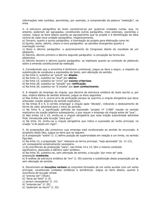 informações nele contidas, permitindo, por exemplo, a compreensão da palavra "reeleição", na
linha
2. A estrutura paragráfica do texto caracteriza-se por quatorze unidades curtas, que, no
entanto, poderiam ser agrupadas, constituindo outros parágrafos, mais extensos, coerentes e
coesos. Julgue os itens abaixo quanto ao agrupamento que se propõe e à identificação da idéia
central de cada nova unidade paragráfica, respectivamente.
a) Terceiro, quarto e quinto parágrafos: a tramitação do projeto para efetivação como lei.
b) Quinto, sexto, sétimo, oitavo e nono parágrafos: as opiniões divergentes quanto à
tramitação normal.
c) Nono e décimo parágrafos: o posicionamento do Congresso diante do resultado de um
plebiscito.
d) Décimo, décimo primeiro e décimo segundo parágrafos: a concepção da forma dos
plebiscitos.
e) Décimo terceiro e décimo quarto parágrafos: as hipóteses quanto ao conteúdo do plebiscito
sobre a emenda constitucional da reeleição.
3. Considerando que a sinonímia é fenômeno contextual, julgue os itens a seguir, a respeito da
substituição de vocábulos e expressões do texto, sem alteração do sentido.
a) Na linha 5, substitui-se "prevê" por dispõe.
b) Na linha 11, substitui-se "aval" por abono.
c) Na linha 14, substitui-se "crivo" por exame criterioso.
d) Na linha 28, substitui-se "sanção" por ratificação.
e) Na linha 34, substitui-se "à revelia" por sem conhecimento.
4. A respeito do emprego da vírgula, que decorre da estrutura sintática do texto escrito e, por
isso, implica efeitos de sentido diversos, julgue os itens seguintes.
a) Nas linhas 3 e 4, ocorre erro de pontuação porque se suprimiu a vírgula obrigatória que deve
anteceder oração adjetiva de sentido explicativo.
b) Na linhas 8 e 9, é correto empregar a vírgula após "década", indicando o deslocamento de
termo de valor adverbial para o início do período.
c) Na linha 9, a significação definida da expressão "projeto nº 3.589" resulta no sentido
explicativo da oração adjetiva subseqüente, o que requer o emprego da vírgula antes de "que".
d) Nas linhas 18 e 19, omitiu-se a vírgula obrigatória que isola oração subordinada adverbial
final, introduzida pela locução "para que".
e) Na linha 19, omitiu-se a vírgula obrigatória que indica a supressão do verbo principal, na
oração "a lei posta em vigor".
5. As preposições são conectivos cujo emprego está condicionado ao sentido do enunciado. A
propósito deste fato, julgue os itens que se seguem.
a) A preposição "sobre" (l. 1) define posição de superioridade em relação a um limite, no sentido
figurado.
b) Na linha 12, a preposição "por" relaciona ao termo principal, "seja apreciada" (ls. 11-12),
um conseqüente sintaticamente necessário.
c) As ocorrências da preposição "para", nas linhas 14 e 15, têm o mesmo conteúdo
significativo, associado a idêntico valor sintático.
d) Na linha 35, substitui-se, sem alteração de sentido, a locução "por meio de" pela
preposição mediante.
e) A análise da estrutura sintática de "em" (l. 39) autoriza a substituição desta preposição por a,
sem alteração de sentido.
6. Denominam-se locuções verbais os conjuntos formados de um verbo auxiliar com um verbo
principal, constituindo unidades sintáticas e semânticas. Julgue os itens abaixo, quanto à
ocorrência de locução verbal.
a) "precisa ser" (título)
b) "deve ser feito" (l. 6)
c) seriam necessários" (l. 17)
d) "entenda ser" (l. 20)
e) "poderiam se reunir" (l. 32)
 