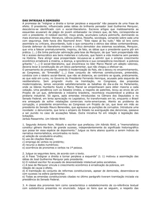 DAS INTRIGAS À DEMISSÃO
A promessa de "indignar a direita e tornar perplexa a esquerda" não passaria de uma frase de
efeito. O presidente, influenciado pelas idéias do brilhante pensador José Guilherme Merquior,
descobrira-se identificado com o social-liberalismo. Escrevia artigos que maldosamente as
esquerdas acusaram de plágio do jovem embaixador na Unesco que, de fato, correspondia-se
com o presidente. O notável escritor, moço ainda, acumulara cultura polimorfa, dominando os
mais diversos assuntos: literatura, ciência política, filosofia, sociologia, versando sobre cada uma
com segurança. Dele havia dito Raymond Aron: "Este rapaz já leu tudo." Não só lera como
assimilara ou criticara, discordando, tudo o que compunha o elenco das idéias contemporâneas.
Grande defensor do liberalismo moderno e crítico demolidor dos sistemas socialistas, Merquior,
que viria a falecer prematuramente, inspirou, de fato, as idéias que o presidente queria pôr em
prática. (...) Ele tinha particular admiração pela tese de Merquior, de que "sem prosperidade não
há o acesso democrático aos bens materiais e culturais, que fazem a vida moderna sem paralelo
na História. Para atingir essa prosperidade recusava-se a admitir que o simples crescimento
econômico erradicará a miséria, a doença, a ignorância e sua conseqüência inevitável: a pobreza
gritante." (...) O social-liberalismo, que encontrava no líder Marco Maciel um adepto valoroso,
deveria levar à constituição de um bloco parlamentar, que não chegou a efetivar-se.
O pensamento do presidente, visando à modernização do País, ele o deixou no encaminhamento,
ao Congresso, do "Emendão" (...) Esse conjunto de reformas constitucionais, pretendido,
condizia com o ideário social-liberal, que não se distancia, ao contrário se iguala, praticamente,
ao que está em curso, no Governo do Presidente Fernando Henrique, acusado pela esquerda de
neoliberalismo. Sem progredir muito na tramitação, no Congresso, das propostas
modernizadoras, íamos vencendo satisfatoriamente as batalhas do dia-a-dia no Parlamento,
onde os líderes Humberto Souto e Marco Maciel se empenhavam para obter maioria a cada
votação. Uma pendência com os Estados Unidos, a respeito de patentes, levou ao envio de um
Projeto de Lei que, defendendo a indústria brasileira, reconhecia insustentável a prática da
pirataria industrial. Só agora, após emendas introduzidas na Câmara dos Deputados e no
Senado Federal, em lenta apreciação no Legislativo, foi transformado em lei, enquanto o Brasil
era ameaçado de sofrer retaliações comerciais norte-americanas. Atento ao problema da
corrupção, o presidente encaminhou ao Congresso um Projeto de Lei, que levei em mão ao
presidente do Senado Mauro Benevides, que agravava as punições de corruptos. Introduzia uma
novidade: o denunciante, que teria o amparo do Estado na averiguação das denúncias, passava
a ser punido no caso de acusações falsas. Outra iniciativa foi em relação à legislação das
licitações.
Jarbas Passarinho. Um híbrido fértil.
1. Segundo Antonio Paim, filósofo e escritor que prefaciou Um híbrido fértil, a "memorialística
constitui gênero literário de grande sucesso, independentemente do significado historiográfico
que possa ter essa espécie de depoimento." Julgue os itens abaixo quanto a serem índices da
narrativa memorialística, encontrados no texto.
a) seleção de vocabulário erudito;
b) uso de citações literais;
c) emprego de verbos no pretérito;
d) recurso a dados numéricos;
e) ocorrência de pronomes e verbos na 1ª pessoa.
2. Julgue os seguintes itens, de acordo com o texto.
a) A frase "Indignar a direita e tornar perplexa a esquerda" (l. 1) motivou a assimilação das
idéias de José Guilherme Merquior pelo presidente.
b) O notável escritor foi acusado de desonestidade intelectual pelos socialistas.
c) A tese de Merquior vincula o crescimento econômico à erradicação da pobreza, em
relação de causa e efeito.
d) A tramitação do conjunto de reformas constitucionais, apesar de demorada, desenrolava-se
com sucesso na esfera parlamentar.
e) Todas as emendas constitucionais citadas no último parágrafo tiveram tramitação iniciada via
presidência do Senado Federal.
3. A classe dos pronomes tem como característica o estabelecimento de co-referência textual
com substantivos presentes no enunciado. Julgue os itens que se seguem, a respeito das
 