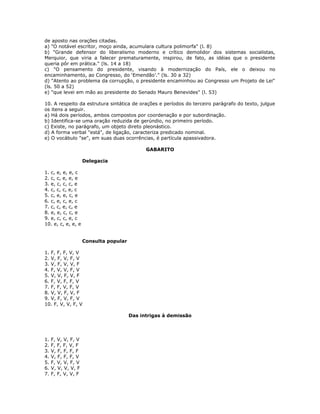 de aposto nas orações citadas.
a) "O notável escritor, moço ainda, acumulara cultura polimorfa" (l. 8)
b) "Grande defensor do liberalismo moderno e crítico demolidor dos sistemas socialistas,
Merquior, que viria a falecer prematuramente, inspirou, de fato, as idéias que o presidente
queria pôr em prática." (ls. 14 a 18)
c) "O pensamento do presidente, visando à modernização do País, ele o deixou no
encaminhamento, ao Congresso, do ‘Emendão’." (ls. 30 a 32)
d) "Atento ao problema da corrupção, o presidente encaminhou ao Congresso um Projeto de Lei"
(ls. 50 a 52)
e) "que levei em mão ao presidente do Senado Mauro Benevides" (l. 53)
10. A respeito da estrutura sintática de orações e períodos do terceiro parágrafo do texto, julgue
os itens a seguir.
a) Há dois períodos, ambos compostos por coordenação e por subordinação.
b) Identifica-se uma oração reduzida de gerúndio, no primeiro período.
c) Existe, no parágrafo, um objeto direto pleonástico.
d) A forma verbal "está", de ligação, caracteriza predicado nominal.
e) O vocábulo "se", em suas duas ocorrências, é partícula apassivadora.
GABARITO
Delegacia
1. c, e, e, e, c
2. c, c, e, e, e
3. e, c, c, c, e
4. c, c, c, e, c
5. c, e, e, c, e
6. c, e, c, e, c
7. c, c, e, c, e
8. e, e, c, c, e
9. e, c, c, e, c
10. e, c, e, e, e
Consulta popular
1. F, F, F, V, V
2. V, F, V, F, V
3. V, F, V, V, F
4. F, V, V, F, V
5. V, V, F, V, F
6. F, V, F, F, V
7. F, F, V, F, V
8. V, V, F, V, F
9. V, F, V, F, V
10. F, V, V, F, V
Das intrigas à demissão
1. F, V, V, F, V
2. F, F, F, V, F
3. V, F, F, F, F
4. V, F, F, F, V
5. F, V, V, F, V
6. V, V, V, V, F
7. F, F, V, V, F
 