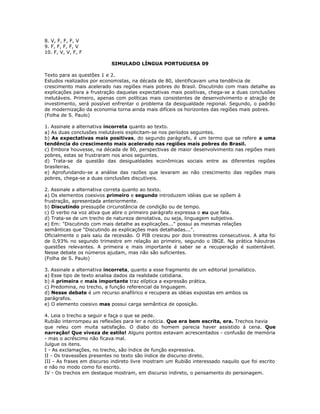 8. V, F, F, F, V
9. F, F, F, F, V
10. F, V, V, F, F
SIMULADO LÍNGUA PORTUGUESA 09
Texto para as questões 1 e 2.
Estudos realizados por economistas, na década de 80, identificavam uma tendência de
crescimento mais acelerado nas regiões mais pobres do Brasil. Discutindo com mais detalhe as
explicações para a frustração daquelas expectativas mais positivas, chega-se a duas conclusões
inelutáveis. Primeiro, apenas com políticas mais consistentes de desenvolvimento e atração de
investimento, será possível enfrentar o problema da desigualdade regional. Segundo, o padrão
de modernização da economia torna ainda mais difíceis os horizontes das regiões mais pobres.
(Folha de S. Paulo)
1. Assinale a alternativa incorreta quanto ao texto.
a) As duas conclusões inelutáveis explicitam-se nos períodos seguintes.
b) As expectativas mais positivas, do segundo parágrafo, é um termo que se refere a uma
tendência do crescimento mais acelerado nas regiões mais pobres do Brasil.
c) Embora houvesse, na década de 80, perspectivas de maior desenvolvimento nas regiões mais
pobres, estas se frustraram nos anos seguintes.
d) Trata-se da questão das desigualdades econômicas sociais entre as diferentes regiões
brasileiras.
e) Aprofundando-se a análise das razões que levaram ao não crescimento das regiões mais
pobres, chega-se a duas conclusões discutíveis.
2. Assinale a alternativa correta quanto ao texto.
a) Os elementos coesivos primeiro e segundo introduzem idéias que se opõem à
frustração, apresentada anteriormente.
b) Discutindo pressupõe circunstância de condição ou de tempo.
c) O verbo na voz ativa que abre o primeiro parágrafo expressa o eu que fala.
d) Trata-se de um trecho de natureza denotativa, ou seja, linguagem subjetiva.
e) Em: "Discutindo com mais detalhe as explicações..." possui as mesmas relações
semânticas que "Discutindo as explicações mais detalhadas...".
Oficialmente o país saiu da recessão. O PIB cresceu por dois trimestres consecutivos. A alta foi
de 0,93% no segundo trimestre em relação ao primeiro, segundo o IBGE. Na prática háoutras
questões relevantes. A primeira e mais importante é saber se a recuperação é sustentável.
Nesse debate os números ajudam, mas não são suficientes.
(Folha de S. Paulo)
3. Assinale a alternativa incorreta, quanto a esse fragmento de um editorial jornalístico.
a) Esse tipo de texto analisa dados da realidade cotidiana.
b) A primeira e mais importante traz elíptica a expressão prática.
c) Predomina, no trecho, a função referencial da linguagem.
d) Nesse debate é um recurso anafórico e recupera as idéias expostas em ambos os
parágrafos.
e) O elemento coesivo mas possui carga semântica de oposição.
4. Leia o trecho a seguir e faça o que se pede.
Rubião interrompeu as reflexões para ler a notícia. Que era bem escrita, era. Trechos havia
que releu com muita satisfação. O diabo do homem parecia haver assistido à cena. Que
narração! Que viveza de estilo! Alguns pontos estavam acrescentados - confusão de memória
- mas o acréscimo não ficava mal.
Julgue os itens.
I - As exclamações, no trecho, são índice de função expressiva.
II - Os travessões presentes no texto são índice de discurso direto.
III - As frases em discurso indireto livre mostram um Rubião interessado naquilo que foi escrito
e não no modo como foi escrito.
IV - Os trechos em destaque mostram, em discurso indireto, o pensamento do personagem.
 