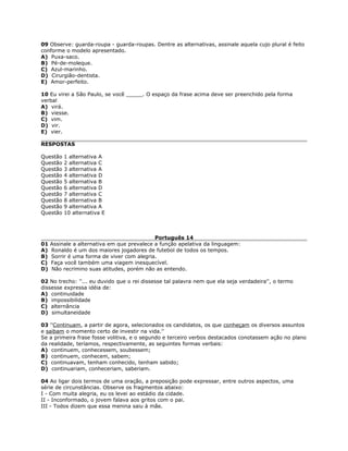 09 Observe: guarda-roupa - guarda-roupas. Dentre as alternativas, assinale aquela cujo plural é feito
conforme o modelo apresentado.
A) Puxa-saco.
B) Pé-de-moleque.
C) Azul-marinho.
D) Cirurgião-dentista.
E) Amor-perfeito.
10 Eu virei a São Paulo, se você _____. O espaço da frase acima deve ser preenchido pela forma
verbal
A) virá.
B) viesse.
C) vim.
D) vir.
E) vier.
RESPOSTAS
Questão 1 alternativa A
Questão 2 alternativa C
Questão 3 alternativa A
Questão 4 alternativa D
Questão 5 alternativa B
Questão 6 alternativa D
Questão 7 alternativa C
Questão 8 alternativa B
Questão 9 alternativa A
Questão 10 alternativa E
Português 14
01 Assinale a alternativa em que prevalece a função apelativa da linguagem:
A) Ronaldo é um dos maiores jogadores de futebol de todos os tempos.
B) Sorrir é uma forma de viver com alegria.
C) Faça você também uma viagem inesquecível.
D) Não recrimino suas atitudes, porém não as entendo.
02 No trecho: ''... eu duvido que o rei dissesse tal palavra nem que ela seja verdadeira'', o termo
dissesse expressa idéia de:
A) continuidade
B) impossibilidade
C) alternância
D) simultaneidade
03 ''Continuam, a partir de agora, selecionados os candidatos, os que conheçam os diversos assuntos
e saibam o momento certo de investir na vida.''
Se a primeira frase fosse volitiva, e o segundo e terceiro verbos destacados conotassem ação no plano
da realidade, teríamos, respectivamente, as seguintes formas verbais:
A) continuem, conhecessem, soubessem;
B) continuem, conhecem, sabem;
C) continuavam, tenham conhecido, tenham sabido;
D) continuariam, conheceriam, saberiam.
04 Ao ligar dois termos de uma oração, a preposição pode expressar, entre outros aspectos, uma
série de circunstâncias. Observe os fragmentos abaixo:
I - Com muita alegria, eu os levei ao estádio da cidade.
II - Inconformado, o jovem falava aos gritos com o pai.
III - Todos dizem que essa menina saiu à mãe.
 