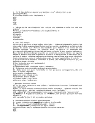 V - Em "O diabo do homem parecia haver assistido à cena", o trecho refere-se ao
personagem Rubião.
A quantidade de itens certos é equivalente a:
a) 1.
b) 2.
c) 3.
d) 4.
e) 5.
5. "Tão barato que não conseguimos nem contratar uma holandesa de olhos azuis para este
anúncio."
No texto, o vocábulo "nem" estabelece uma relação semântica de
a) alternância.
b) negação.
c) exclusão.
d) adição.
e) intensidade.
6. Leia o texto a seguir.
Um dos traços marcantes do atual período histórico é (...) o papel verdadeiramente despótico da
informação. (...) As novas condições técnicas deveriam permitir a ampliação do conhecimento do
planeta, dos objetos que o formam, das sociedades que o habitam e dos homens em sua
realidade intrínseca. Todavia, nas condições atuais, as técnicas da informação são
principalmente utilizadas por um punhado de atores em função de seus objetivos particulares.
Essas técnicas da informação (por enquanto) são apropriadas por alguns Estados e por algumas
empresas, aprofundando assim os processos de criação de desigualdades. É desse modo que a
periferia do sistema capitalista acaba se tornando ainda mais periférica, seja porque não dispõe
totalmente dos novos meios de produção, seja porque lhe escapa a possibilidade de controle.
O que é transmitido à maioria da humanidade é, de fato, uma informação manipulada que, em
lugar de esclarecer, confunde.
(Milton Santos. Por uma outra globalização.)
Julgue os itens abaixo.
I - Predomina no texto a linguagem objetiva - denotativa.
II - Trata-se de um texto predominantemente argumentativo.
III - Deduz-se do texto que a humanidade, por mais que avance tecnologicamente, não será
capaz de superar o egoísmo.
a) Os itens I e III estão corretos.
b) Somente o item III está correto.
c) Os itens I e II estão corretos.
d) Somente o item II está correto.
e) Somente o item I está correto.
7. Assinale a alternativa correta.
a) "Um dos traços marcantes do atual período..." equivale semanticamente a "marcantes traços
do período atual...".
b) Em: "As novas condições técnicas deveriam permitir a ampliação..." pode ser reescrito sem
alteração semântica: "As novas condições técnicas permitem a ampliação..."
c) O vocábulo "o", linha 3, nas duas ocorrências possui o mesmo referente - "conhecimento".
d) "Todavia" (l. 4) pode ser substituído por "Portanto", sem provocar quaisquer alterações
semânticas.
e) A expressão "de fato" (l. 10) tem caráter ratificativo.
8. Observe os sinônimos indicados entre parênteses.
I - "o papel verdadeiramente despótico (= tirânico) da informação.
II - "dos homens em sua realidade intrínseca (= inerente)
III - "são apropriadas (= adequadas) por alguns Estados".
Considerando-se o texto, a relação de sinonímia está correta apenas em
a) I.
b) II.
 