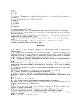 c) III.
d) I e II.
e) I e III.
9. No trecho: "Todavia, nas condições atuais, as técnicas da informação são principalmente
utilizadas..."
O termo destacado estabelece relação semântica de
a) oposição.
c) condição.
c) conclusão.
d) causa.
e) explicação.
10. Assinale a alternativa correta.
a) O pronome oblíquo "lhe" (l. 9) está proclítico, mas deveria ser colocado após a forma verbal.
b) Pode-se omitir o acento indicativo da crase na linha 10, sem provocar, no texto, alterações
sintático-semânticas.
c) Os vocábulos: histórico, despótico, técnicas, periférico e intrínseca são acentuados pela
mesma razão de: caráter, louvável e fênix.
d) O pronome relativo "que" ((l. 3), nas duas ocorrências, exerce a mesma função sintática -
sujeito.
e) O vocábulo "Estados" (l. 6) poderia ser grafado com letra minúscula sem, contudo,
provocar quaisquer alterações semânticas no texto.
GABARITO
1. e ... "chega-se a duas conclusões inelutáveis". As demais estão corretas de acordo com as
idéias do texto.
2. b ... "chega-se a duas conclusões caso se discuta" (condição). ... "chega-se a duas conclusões
quando se discute" a Os elementos coesivos primeiro e segundo possuem a carga semântica de
explicação. c O verbo na voz ativa possui no texto sujeito genérico. d a linguagem do texto tem
caráter objetivo. e Errado. As sentenças possuem sentidos diferentes.
3. b - Os vocábulos primeira e mais importante referem-se à questão. As demais estão de
acordo com as idéias apresentadas no texto.
4. a
I - Certo. São índices de função emotiva ou expressiva: a presença da 1ª pessoa (eu); o uso de
determinados sinais de pontuação - exclamação e/ou interrogação - e da classe de palavra
"interjeição".
II - Errado. Os travessões empregados introduz uma explicação/esclarecimento do que foi dito
anteriormente.
III - Errado. Rubião apresenta-se também interessado no modo como foi escrito.
IV - Os trechos em destaque são índice de discurso indireto livre.
V - Deduz-se da leitura do texto que a expressão refere-se ao articulador do texto.
5. e - Há, no trecho, um elemento que confirma a presença de elementos intensificadores: veja
Tão... que...
6. c
I - Certo. Trata-se de um texto técnico.
II - Certo. O texto enquadra-se nos parâmetros da modalidade argumentativa.
III - Errado. Da leitura do texto deduz-se que o alcance universal do progresso técnico está em
oposição à sua utilização para fins particulares.
7. e
a) Errado. Observe o uso do artigo Um dos... estabelece distinção semântica em relação a os...,
portanto os sentidos são diferentes.
b) Errado. Veja: "deveriam permitir" não estabelece relação semântica com "permitem".
c) Errado. O referente do vocábulo "o" nas duas ocorrências corresponde ao "planeta".
d) Errado. Todavia estabelece carga semântica de oposição e equivale a entretanto; no entanto,
porém, contudo e etc.
8. d - "Apropriadas" equivale a tomar posse.
 
