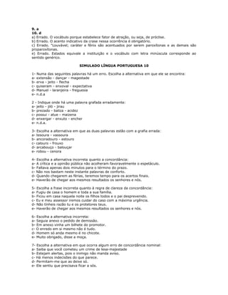 9. a
10. d
a) Errado. O vocábulo porque estabelece fator de atração, ou seja, de próclise.
b) Errado. O acento indicativo da crase nessa ocorrência é obrigatório.
c) Errado. "Louvável; caráter e fênix são acentuados por serem paroxítonas e as demais são
proparoxítonas.
e) Errado. Estados equivale a instituição e o vocábulo com letra minúscula corresponde ao
sentido genérico.
SIMULADO LÍNGUA PORTUGUESA 10
1- Numa das seguintes palavras há um erro. Escolha a alternativa em que ele se encontra:
a- extensão - dançar - magestade
b- erva - jeito - flecha
c- quiseram - enxoval - expectativa
d- Manuel - laranjeira - freguesia
e- n.d.a
2 - Indique onde há uma palavra grafada erradamente:
a- jeito - jiló - jirau
b- prezado - baliza - acidez
c- possui - atue - maizena
d- enxergar - enxuto - encher
e- n.d.a.
3- Escolha a alternativa em que as duas palavras estão com a grafia errada:
a- tesoura - vassoura
b- ancoradouro - estouro
c- calouro - frouxo
d- arcabouço - balouçar
e- robou - cenora
4- Escolha a alternativa incorreta quanto a concordância:
a- A crítica e a opinião pública não acolheram favoravelmente o espetáculo.
b- Faltava apenas dois minutos para o término do prazo.
c- Não nos bastam neste instante palavras de conforto.
d- Quando chegarem as férias, teremos tempo para os acertos finais.
e- Haverão de chegar aos mesmos resultados os senhores e nós.
5- Escolha a frase incorreta quanto à regra de clareza da concordância:
a- Fugiu de casa o homem e toda a sua família.
b- Ficou em casa naquela noite os filhos todos e o pai desprevenido.
c- Eu e meu assessor iremos cuidar do caso com a máxima urgência.
d- Não tínheis razão tu e os protetores teus.
e- Haverão de chegar aos mesmos resultados os senhores e nós.
6- Escolha a alternativa incorreta:
a- Seguia anexo o pedido de demissão.
b- Em anexo vinha um bilhete do promotor.
c- O enredo em si mesmo não é tudo.
d- Homem só anda mesmo é no chicote.
e- Muito obrigado, disse a moça.
7- Escolha a alternativa em que ocorra algum erro de concordância nominal:
a- Saiba que você cometeu um crime de lesa-majestade
b- Estejam alertas, pois o inimigo não manda aviso.
c- Há menos indecisões do que parece.
d- Permitam-me que as deixe só.
e- Ele sentiu que precisava ficar a sós.
 