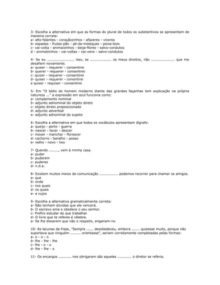 3- Escolha a alternativa em que as formas do plural de todos os substantivos se apresentam de
maneira correta:
a- alto-falantes - coraçãozinhos - afazeres - víveres
b- espadas - frutas-pão - pé-de-moleques - peixe-bois
c- vai-volta - animaizinhos - beija-flores - salvo-condutos
d - animalzinhos - vai-voltas - vai-vens - salvo-condutos
4- Se eu ....................... isso, se .................. os meus direitos, não .................... que me
desafiem novamente.
a- quiser - requerer - consentirei
b- querer - requerer - consentirei
c- quizer - requerer - consentirei
d- quiser - requerer - consintirei
e quiser - requiser - consentirei
5- Em "O tédio do homem moderno diante das grandes façanhas tem explicação na própria
natureza ..." a expressão em azul funciona como:
a- complemento nominal
b- adjunto adnominal do objeto direto
c- objeto direto preposicionado
d- adjunto adverbial
e- adjunto adnominal do sujeito
6- Escolha a alternativa em que todos os vocábulos apresentam dígrafo:
a- queijo - perto - guerra
b- nascer - tecer - descer
c- mexer - manchar - florescer
d- cachorro - baralho - posso
e- velho - novo - lixo
7- Quando ........, vem à minha casa.
a- puder
b- puderem
c- puderes
d- n.d.a.
8- Existem muitos meios de comunicação ................ podemos recorrer para chamar os amigos.
a- que
b- onde
c- nos quais
d- os quais
e- a cujos
9- Escolha a alternativa gramaticalmente correta:
a- Não tenham dúvidas que ele vencerá.
b- O escravo ama e obedece o seu senhor.
c- Prefiro estudar do que trabalhar
d- O livro que te referes é célebre.
e- Se lhe disserem que não o respeito, enganam-no
10- As lacunas da frase, "Sempre ...... desobedeceu, embora ....... quisesse muito, porque não
suportava que ninguém ......... orientasse", seriam corretamente completadas pelas formas:
a- o - o - o
b- lhe - lhe - lhe
c- lhe - o - o
d- lhe - lhe - o
11- Os encargos ........... nos obrigaram são aqueles ............ o diretor se referia.
 