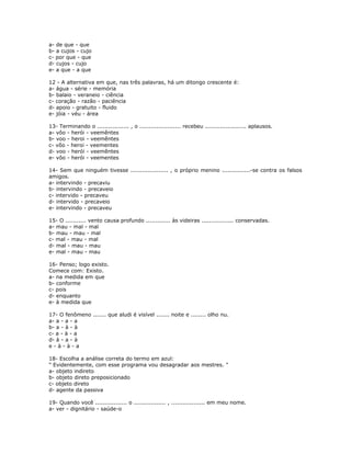 a- de que - que
b- a cujos - cujo
c- por que - que
d- cujos - cujo
e- a que - a que
12 - A alternativa em que, nas três palavras, há um ditongo crescente é:
a- água - série - memória
b- balaio - veraneio - ciência
c- coração - razão - paciência
d- apoio - gratuito - fluido
e- jóia - véu - área
13- Terminando o ................. , o ...................... recebeu ...................... aplausos.
a- vôo - herói - veemêntes
b- voo - heroi - veemêntes
c- vôo - heroi - veementes
d- voo - herói - veemêntes
e- vôo - herói - veementes
14- Sem que ninguém tivesse .................... , o próprio menino ...............-se contra os falsos
amigos.
a- intervindo - precaviu
b- intervindo - precaveio
c- intervido - precaveu
d- intervido - precaveio
e- intervindo - precaveu
15- O ........... vento causa profundo ............. às videiras ................. conservadas.
a- mau - mal - mal
b- mau - mau - mal
c- mal - mau - mal
d- mal - mau - mau
e- mal - mau - mau
16- Penso; logo existo.
Comece com: Existo.
a- na medida em que
b- conforme
c- pois
d- enquanto
e- à medida que
17- O fenômeno ....... que aludi é visível ....... noite e ........ olho nu.
a- a - a - a
b- a - à - à
c- a - à - a
d- à - a - à
e - à - à - a
18- Escolha a análise correta do termo em azul:
" Evidentemente, com esse programa vou desagradar aos mestres. "
a- objeto indireto
b- objeto direto preposicionado
c- objeto direto
d- agente da passiva
19- Quando você ................. o ................. , .................. em meu nome.
a- ver - dignitário - saúde-o
 