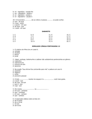 b- vir - dignitário - saudai-lhe
c- ver - dignatário - saúde-o
d- vir - dignitário - saúde-o
e- vir - dignatário - saudai-o
20- O funcionário ............ ele se referiu é pessoa ........... se pode confiar.
a- que - da qual
b- a que - quem
c- a quem - em que
d- do qual - que
e- o qual - em que
GABARITO
1. C
2. D
3. C
4. A
5. E
6. D
7. C
8. A
9. E
10. D
11. E
12. A
13. E
14. E
15. A
16. C
17. C
18. A
19. D
20. C
SIMULADO LÍNGUA PORTUGUESA 12
1- O coletivo de filhos de um casal é:
a- ramada
b- alcatéia
c- penca
d- prole
2 - Algoz, verdugo, testemunha e cadáver são substantivos pertencentes ao gênero:
a- masculino
b- sobrecomuns
c- comuns de dois
d- epicenos
3- Na oração "Sua oficina fica contramão para nós" a palavra em azul é:
a- advérbio
b- adjetivo
c- verbo
d- pronome pessoal
4- O bolo ................. receita me esqueci é o ................... você mais gosta.
a- a qual - que
b- de cuja - de que
c- que a - que
d- cuja - que
5- Ele insistiu ........................ eu ...................... .
a- em que - cantasse
b- que - cantasse
c- em que - cantace
d- que - cantace
6- A separação silábica está correta em:
a- de-si-guais
b- do-u-ra-do
c- raí-zes
d- ser-ia-do
 