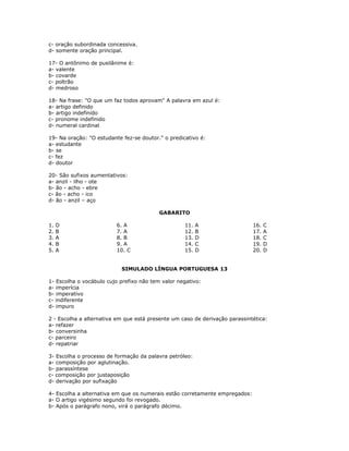 c- oração subordinada concessiva.
d- somente oração principal.
17- O antônimo de pusilânime é:
a- valente
b- covarde
c- poltrão
d- medroso
18- Na frase: "O que um faz todos aprovam" A palavra em azul é:
a- artigo definido
b- artigo indefinido
c- pronome indefinido
d- numeral cardinal
19- Na oração: "O estudante fez-se doutor." o predicativo é:
a- estudante
b- se
c- fez
d- doutor
20- São sufixos aumentativos:
a- anzil - ilho - ote
b- ão - acho - ebre
c- ão - acho - ico
d- ão - anzil – aço
GABARITO
1. D
2. B
3. A
4. B
5. A
6. A
7. A
8. B
9. A
10. C
11. A
12. B
13. D
14. C
15. D
16. C
17. A
18. C
19. D
20. D
SIMULADO LÍNGUA PORTUGUESA 13
1- Escolha o vocábulo cujo prefixo não tem valor negativo:
a- imperícia
b- imperativo
c- indiferente
d- impuro
2 - Escolha a alternativa em que está presente um caso de derivação parassintética:
a- refazer
b- conversinha
c- parceiro
d- repatriar
3- Escolha o processo de formação da palavra petróleo:
a- composição por aglutinação.
b- parassíntese
c- composição por justaposição
d- derivação por sufixação
4- Escolha a alternativa em que os numerais estão corretamente empregados:
a- O artigo vigésimo segundo foi revogado.
b- Após o parágrafo nono, virá o parágrafo décimo.
 