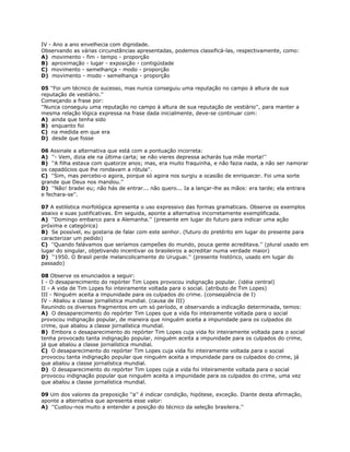 IV - Ano a ano envelhecia com dignidade.
Observando as várias circunstâncias apresentadas, podemos classificá-las, respectivamente, como:
A) movimento - fim - tempo - proporção
B) aproximação - lugar - exposição - contigüidade
C) movimento - semelhança - modo - proporção
D) movimento - modo - semelhança - proporção
05 ''Foi um técnico de sucesso, mas nunca conseguiu uma reputação no campo à altura de sua
reputação de vestiário.''
Começando a frase por:
''Nunca conseguiu uma reputação no campo à altura de sua reputação de vestiário'', para manter a
mesma relação lógica expressa na frase dada inicialmente, deve-se continuar com:
A) ainda que tenha sido
B) enquanto foi
C) na medida em que era
D) desde que fosse
06 Assinale a alternativa que está com a pontuação incorreta:
A) ''- Vem, dizia ele na última carta; se não vieres depressa acharás tua mãe morta!''
B) ''A filha estava com quatorze anos; mas, era muito fraquinha, e não fazia nada, a não ser namorar
os capadócios que lhe rondavam a rótula''.
C) ''Sim, mas percebo-o agora, porque só agora nos surgiu a ocasião de enriquecer. Foi uma sorte
grande que Deus nos mandou.''
D) ''Não! bradei eu; não hás de entrar... não quero... Ia a lançar-lhe as mãos: era tarde; ela entrara
e fechara-se''.
07 A estilística morfológica apresenta o uso expressivo das formas gramaticais. Observe os exemplos
abaixo e suas justificativas. Em seguida, aponte a alternativa incorretamente exemplificada.
A) ''Domingo embarco para a Alemanha.'' (presente em lugar do futuro para indicar uma ação
próxima e categórica)
B) Se possível, eu gostaria de falar com este senhor. (futuro do pretérito em lugar do presente para
caracterizar um pedido)
C) ''Quando falávamos que seríamos campeões do mundo, pouca gente acreditava.'' (plural usado em
lugar do singular, objetivando incentivar os brasileiros a acreditar numa verdade maior)
D) ''1950. O Brasil perde melancolicamente do Uruguai.'' (presente histórico, usado em lugar do
passado)
08 Observe os enunciados a seguir:
I - O desaparecimento do repórter Tim Lopes provocou indignação popular. (idéia central)
II - A vida de Tim Lopes foi inteiramente voltada para o social. (atributo de Tim Lopes)
III - Ninguém aceita a impunidade para os culpados do crime. (conseqüência de I)
IV - Abalou a classe jornalística mundial. (causa de III)
Reunindo os diversos fragmentos em um só período, e observando a indicação determinada, temos:
A) O desaparecimento do repórter Tim Lopes que a vida foi inteiramente voltada para o social
provocou indignação popular, de maneira que ninguém aceita a impunidade para os culpados do
crime, que abalou a classe jornalística mundial.
B) Embora o desaparecimento do repórter Tim Lopes cuja vida foi inteiramente voltada para o social
tenha provocado tanta indignação popular, ninguém aceita a impunidade para os culpados do crime,
já que abalou a classe jornalística mundial.
C) O desaparecimento do repórter Tim Lopes cuja vida foi inteiramente voltada para o social
provocou tanta indignação popular que ninguém aceita a impunidade para os culpados do crime, já
que abalou a classe jornalística mundial.
D) O desaparecimento do repórter Tim Lopes cuja a vida foi inteiramente voltada para o social
provocou indignação popular que ninguém aceita a impunidade para os culpados do crime, uma vez
que abalou a classe jornalística mundial.
09 Um dos valores da preposição ''a'' é indicar condição, hipótese, exceção. Diante desta afirmação,
aponte a alternativa que apresenta esse valor:
A) ''Custou-nos muito a entender a posição do técnico da seleção brasileira.''
 