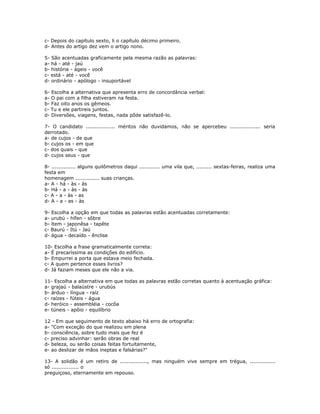 c- Depois do capítulo sexto, li o capítulo décimo primeiro.
d- Antes do artigo dez vem o artigo nono.
5- São acentuadas graficamente pela mesma razão as palavras:
a- há - até - jaú
b- história - ágeis - você
c- está - até - você
d- ordinário - apólogo - insuportável
6- Escolha a alternativa que apresenta erro de concordância verbal:
a- O pai com a filha estiveram na festa.
b- Faz oito anos os gêmeos.
c- Tu e ele partireis juntos.
d- Diversões, viagens, festas, nada pôde satisfazê-lo.
7- O candidato ................. méritos não duvidamos, não se apercebeu .................. seria
derrotado.
a- de cujos - de que
b- cujos os - em que
c- dos quais - que
d- cujos seus - que
8- .............. alguns quilômetros daqui ............ uma vila que, ......... sextas-feiras, realiza uma
festa em
homenagem .............. suas crianças.
a- A - há - às - às
b- Há - a - às - às
c- A - a - às - as
d- A - a - as - às
9- Escolha a opção em que todas as palavras estão acentuadas corretamente:
a- urubú - hífen - sôbre
b- ítem - japonêsa - tapête
c- Baurú - Itú - Jaú
d- água - decaído - ênclise
10- Escolha a frase gramaticalmente correta:
a- É precaríssima as condições do edifício.
b- Empurrei a porta que estava meio fechada.
c- A quem pertence esses livros?
d- Já faziam meses que ele não a via.
11- Escolha a alternativa em que todas as palavras estão corretas quanto à acentuação gráfica:
a- grajaú - balaústre - urubús
b- árduo - língua - raíz
c- raízes - fúteis - água
d- heróico - assembléia - cocôa
e- túneis - apôio - equilíbrio
12 - Em que seguimento de texto abaixo há erro de ortografia:
a- "Com exceção do que realizou em plena
b- consciência, sobre tudo mais que fez é
c- preciso advinhar: serão obras de real
d- beleza, ou serão coisas feitas fortuitamente,
e- ao deslizar de mãos ineptas e falsárias?"
13- A solidão é um retiro de ................, mas ninguém vive sempre em trégua, ...............
só ................ o
preguiçoso, eternamente em repouso.
 