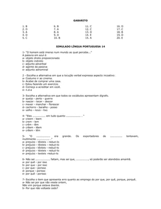 GABARITO
1. B
2. D
3. A
4. D
5. C
6. B
7. A
8. A
9. D
10. B
11. C
12. C
13. D
14. E
15. A
16. D
17. C
18. B
19. D
20. E
SIMULADO LÍNGUA PORTUGUESA 14
1- "O homem está imerso num mundo ao qual percebe..."
A palavra em azul é:
a- objeto direto preposicionado
b- objeto indireto
c- adjunto adverbial
d- agente da passiva
e- adjunto adnominal
2 - Escolha a alternativa em que a locução verbal expressa aspecto incoativo:
a- Costumo ir ao cinema.
b- Acabei de comprar uma casa.
c- Estou fazendo um exercício
d- Começo a acreditar em você.
e- n.d.a
3- Escolha a alternativa em que todos os vocábulos apresentam dígrafo.
a- queijo - perto - guerra
b- nascer - tecer - descer
c- mexer - manchar - florescer
d- cachorro - baralho - posso
e- velho - novo - lixo
4- "Eles ............... em tudo quanto ................. . "
a- creem - leem
b- crem - lem
c- crêm - lêm
d- crêem - lêem
e- crêem - lêm
5- "O ................ era grande. Os exportadores de .............. tentavam,
inutilmente ............... ."
a- prejuízo - têxteis - reduzi-lo
b- prejuizo - têxteis - reduzi-lo
c- prejuizo - têxteis - reduzí-lo
d- prejuizo - téxteis - reduzí-lo
e- prejuízo - texteis -reduzi-lo
6- Não sei ................. faltam, mas sei que, .............., só poderão ser atendidos amanhã.
a- por quê - por isso
b- por que - por isso
c- por que - porisso
d- porque - porisso
e- por quê - porisso
7- Escolha o item que apresenta erro quanto ao emprego do por que, por quê, porque, porquê.
a- Não sei por que não vieste ontem,
Não vim porque estava doente.
b- Por que não voltaste cedo?
 
